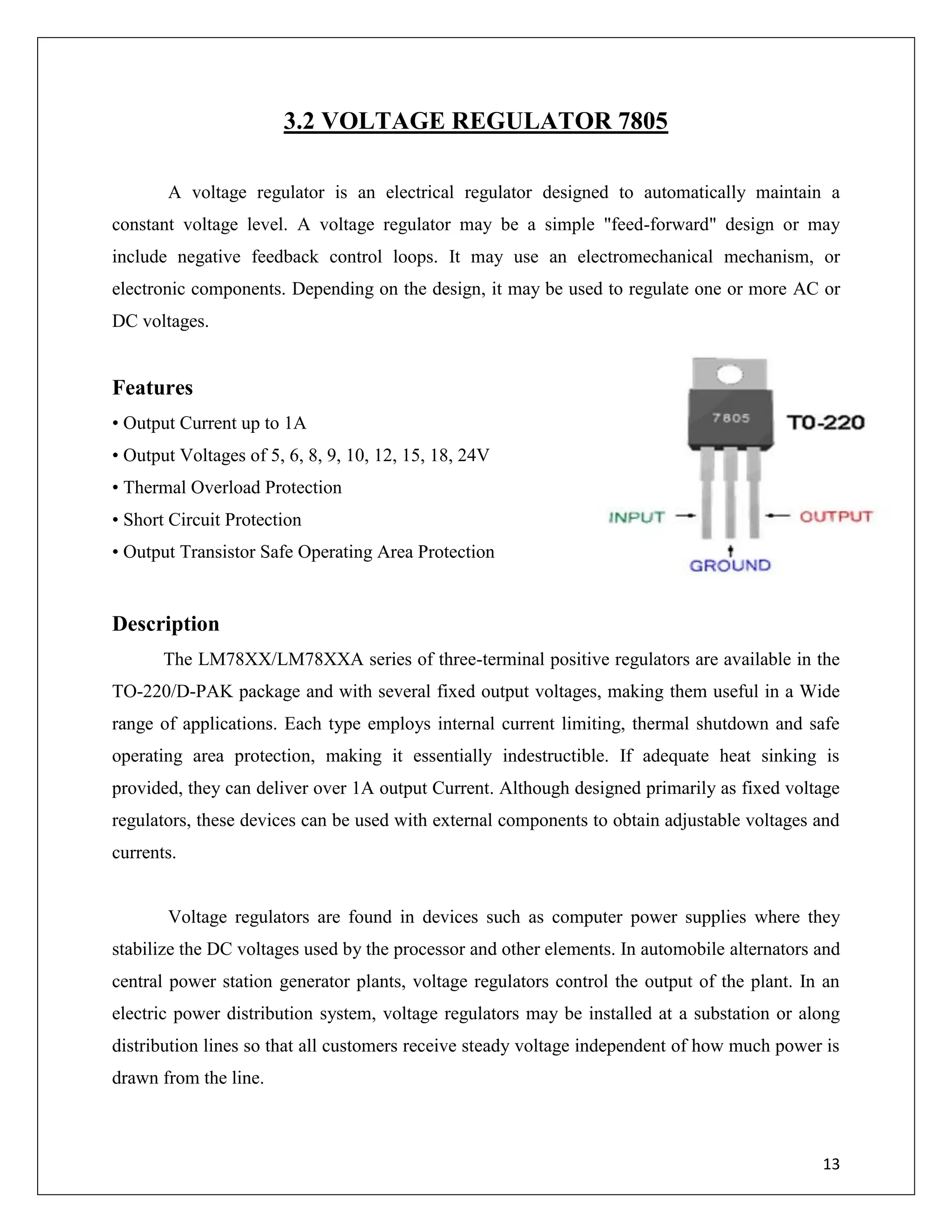 13
3.2 VOLTAGE REGULATOR 7805
A voltage regulator is an electrical regulator designed to automatically maintain a
constant voltage level. A voltage regulator may be a simple "feed-forward" design or may
include negative feedback control loops. It may use an electromechanical mechanism, or
electronic components. Depending on the design, it may be used to regulate one or more AC or
DC voltages.
Features
• Output Current up to 1A
• Output Voltages of 5, 6, 8, 9, 10, 12, 15, 18, 24V
• Thermal Overload Protection
• Short Circuit Protection
• Output Transistor Safe Operating Area Protection
Description
The LM78XX/LM78XXA series of three-terminal positive regulators are available in the
TO-220/D-PAK package and with several fixed output voltages, making them useful in a Wide
range of applications. Each type employs internal current limiting, thermal shutdown and safe
operating area protection, making it essentially indestructible. If adequate heat sinking is
provided, they can deliver over 1A output Current. Although designed primarily as fixed voltage
regulators, these devices can be used with external components to obtain adjustable voltages and
currents.
Voltage regulators are found in devices such as computer power supplies where they
stabilize the DC voltages used by the processor and other elements. In automobile alternators and
central power station generator plants, voltage regulators control the output of the plant. In an
electric power distribution system, voltage regulators may be installed at a substation or along
distribution lines so that all customers receive steady voltage independent of how much power is
drawn from the line.
 