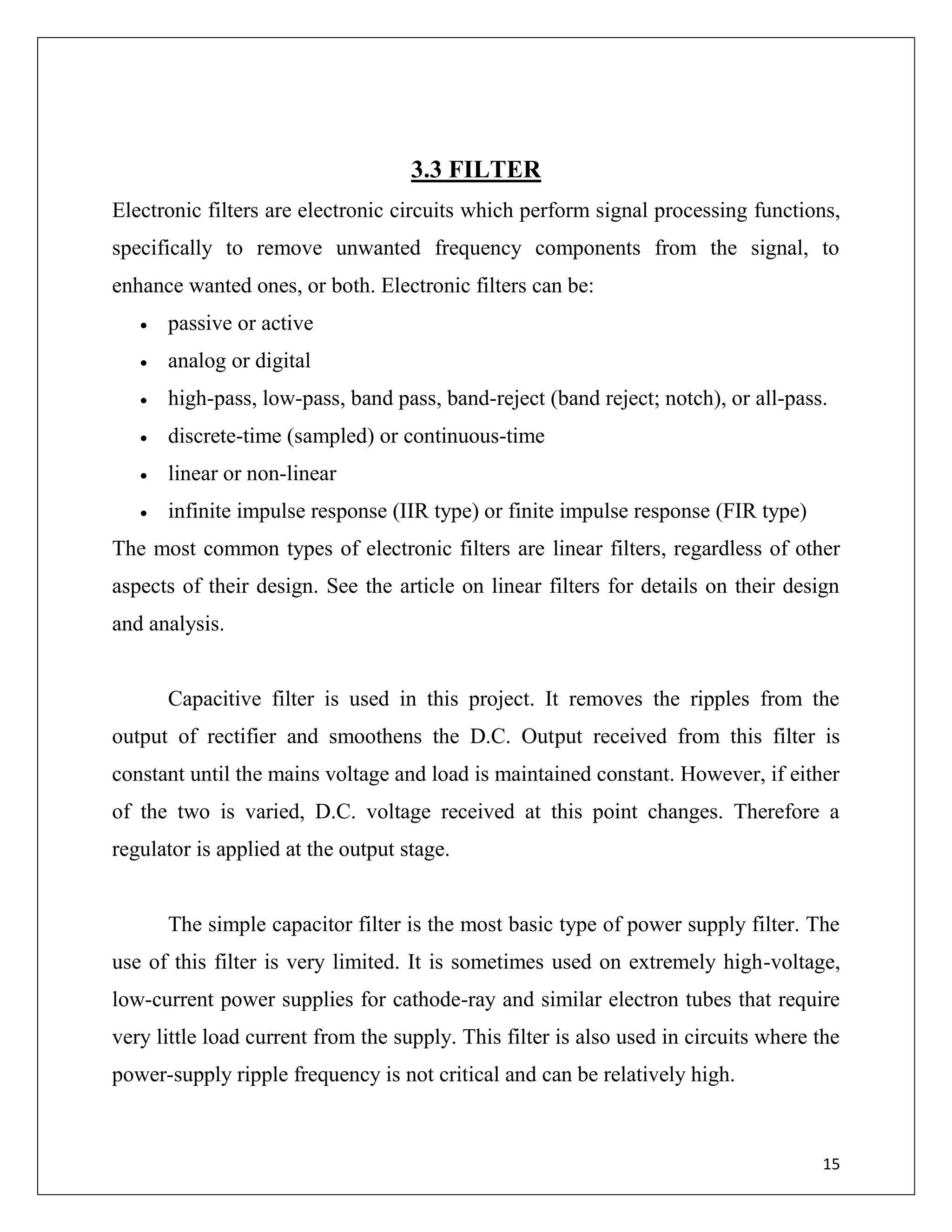 15
3.3 FILTER
Electronic filters are electronic circuits which perform signal processing functions,
specifically to remove unwanted frequency components from the signal, to
enhance wanted ones, or both. Electronic filters can be:
 passive or active
 analog or digital
 high-pass, low-pass, band pass, band-reject (band reject; notch), or all-pass.
 discrete-time (sampled) or continuous-time
 linear or non-linear
 infinite impulse response (IIR type) or finite impulse response (FIR type)
The most common types of electronic filters are linear filters, regardless of other
aspects of their design. See the article on linear filters for details on their design
and analysis.
Capacitive filter is used in this project. It removes the ripples from the
output of rectifier and smoothens the D.C. Output received from this filter is
constant until the mains voltage and load is maintained constant. However, if either
of the two is varied, D.C. voltage received at this point changes. Therefore a
regulator is applied at the output stage.
The simple capacitor filter is the most basic type of power supply filter. The
use of this filter is very limited. It is sometimes used on extremely high-voltage,
low-current power supplies for cathode-ray and similar electron tubes that require
very little load current from the supply. This filter is also used in circuits where the
power-supply ripple frequency is not critical and can be relatively high.
 