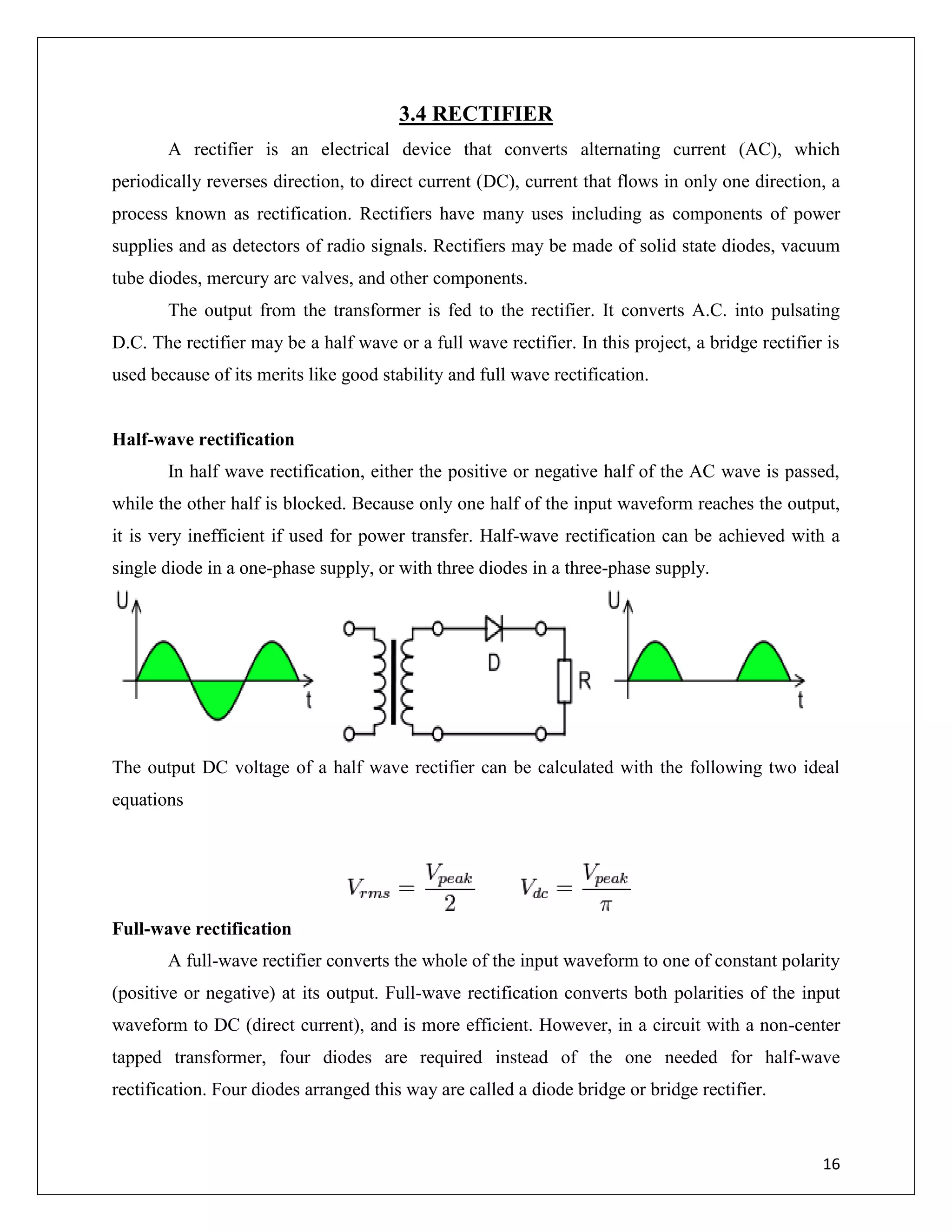 16
3.4 RECTIFIER
A rectifier is an electrical device that converts alternating current (AC), which
periodically reverses direction, to direct current (DC), current that flows in only one direction, a
process known as rectification. Rectifiers have many uses including as components of power
supplies and as detectors of radio signals. Rectifiers may be made of solid state diodes, vacuum
tube diodes, mercury arc valves, and other components.
The output from the transformer is fed to the rectifier. It converts A.C. into pulsating
D.C. The rectifier may be a half wave or a full wave rectifier. In this project, a bridge rectifier is
used because of its merits like good stability and full wave rectification.
Half-wave rectification
In half wave rectification, either the positive or negative half of the AC wave is passed,
while the other half is blocked. Because only one half of the input waveform reaches the output,
it is very inefficient if used for power transfer. Half-wave rectification can be achieved with a
single diode in a one-phase supply, or with three diodes in a three-phase supply.
The output DC voltage of a half wave rectifier can be calculated with the following two ideal
equations
Full-wave rectification
A full-wave rectifier converts the whole of the input waveform to one of constant polarity
(positive or negative) at its output. Full-wave rectification converts both polarities of the input
waveform to DC (direct current), and is more efficient. However, in a circuit with a non-center
tapped transformer, four diodes are required instead of the one needed for half-wave
rectification. Four diodes arranged this way are called a diode bridge or bridge rectifier.
 