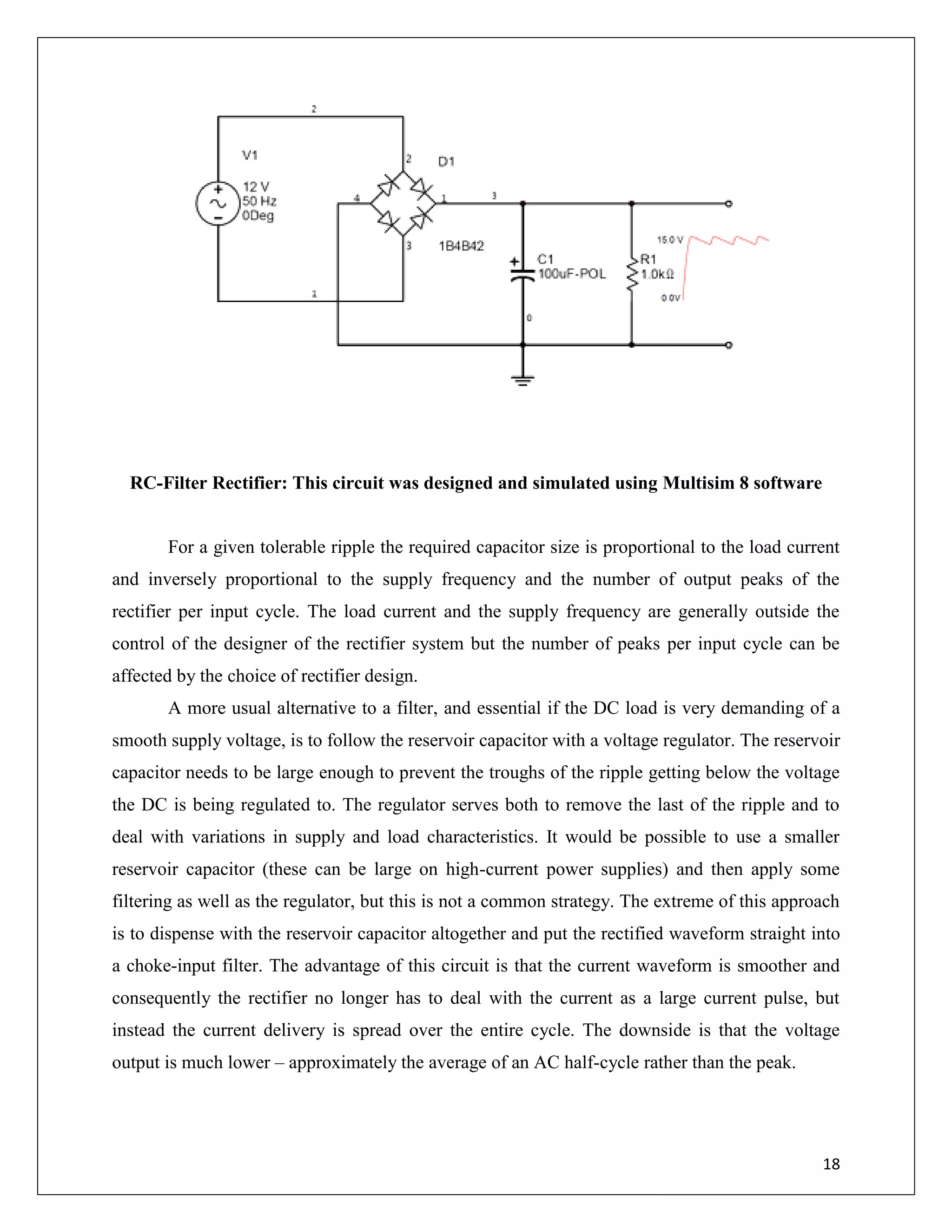 18
RC-Filter Rectifier: This circuit was designed and simulated using Multisim 8 software
For a given tolerable ripple the required capacitor size is proportional to the load current
and inversely proportional to the supply frequency and the number of output peaks of the
rectifier per input cycle. The load current and the supply frequency are generally outside the
control of the designer of the rectifier system but the number of peaks per input cycle can be
affected by the choice of rectifier design.
A more usual alternative to a filter, and essential if the DC load is very demanding of a
smooth supply voltage, is to follow the reservoir capacitor with a voltage regulator. The reservoir
capacitor needs to be large enough to prevent the troughs of the ripple getting below the voltage
the DC is being regulated to. The regulator serves both to remove the last of the ripple and to
deal with variations in supply and load characteristics. It would be possible to use a smaller
reservoir capacitor (these can be large on high-current power supplies) and then apply some
filtering as well as the regulator, but this is not a common strategy. The extreme of this approach
is to dispense with the reservoir capacitor altogether and put the rectified waveform straight into
a choke-input filter. The advantage of this circuit is that the current waveform is smoother and
consequently the rectifier no longer has to deal with the current as a large current pulse, but
instead the current delivery is spread over the entire cycle. The downside is that the voltage
output is much lower – approximately the average of an AC half-cycle rather than the peak.
 