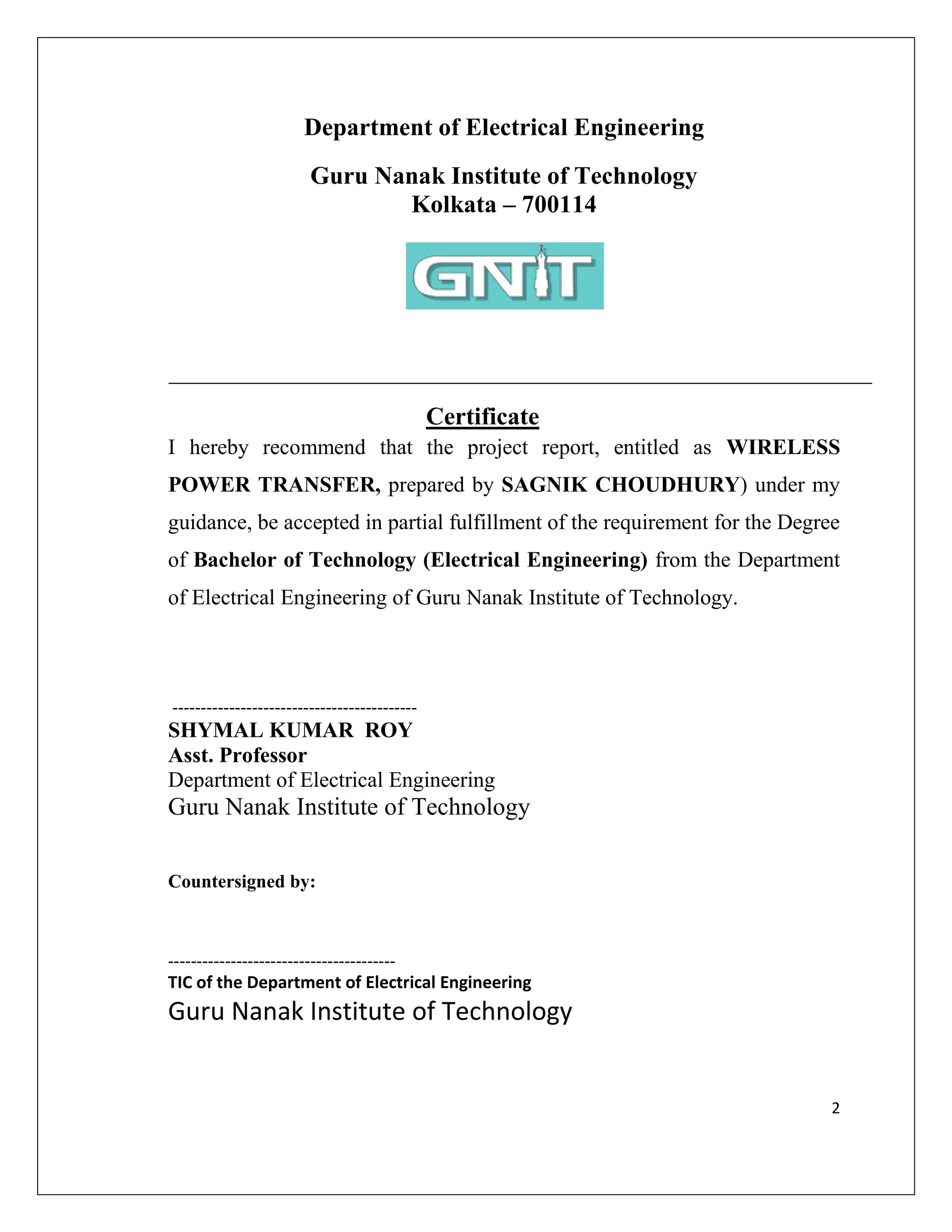 2
Department of Electrical Engineering
Guru Nanak Institute of Technology
Kolkata – 700114
Certificate
I hereby recommend that the project report, entitled as WIRELESS
POWER TRANSFER, prepared by SAGNIK CHOUDHURY) under my
guidance, be accepted in partial fulfillment of the requirement for the Degree
of Bachelor of Technology (Electrical Engineering) from the Department
of Electrical Engineering of Guru Nanak Institute of Technology.
-------------------------------------------
SHYMAL KUMAR ROY
Asst. Professor
Department of Electrical Engineering
Guru Nanak Institute of Technology
Countersigned by:
----------------------------------------
TIC of the Department of Electrical Engineering
Guru Nanak Institute of Technology
 
