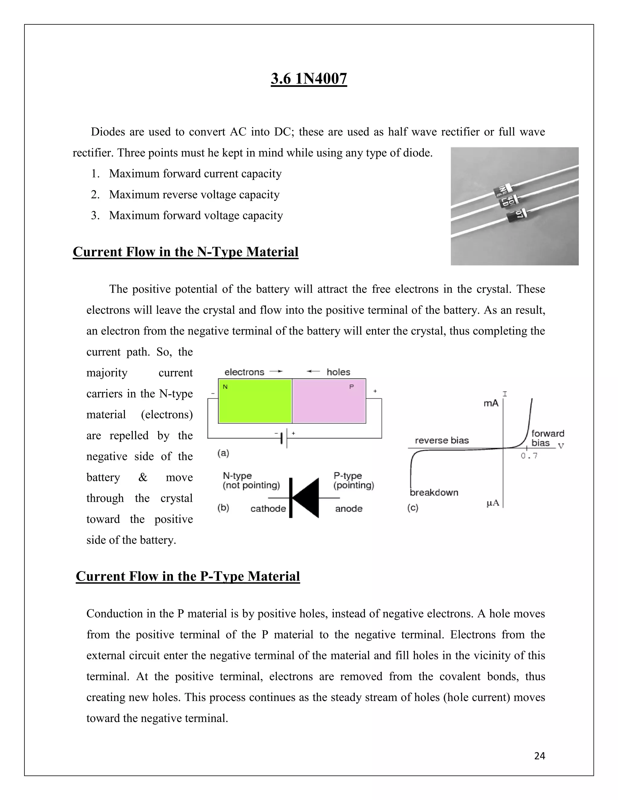 24
3.6 1N4007
Diodes are used to convert AC into DC; these are used as half wave rectifier or full wave
rectifier. Three points must he kept in mind while using any type of diode.
1. Maximum forward current capacity
2. Maximum reverse voltage capacity
3. Maximum forward voltage capacity
Current Flow in the N-Type Material
The positive potential of the battery will attract the free electrons in the crystal. These
electrons will leave the crystal and flow into the positive terminal of the battery. As an result,
an electron from the negative terminal of the battery will enter the crystal, thus completing the
current path. So, the
majority current
carriers in the N-type
material (electrons)
are repelled by the
negative side of the
battery & move
through the crystal
toward the positive
side of the battery.
Current Flow in the P-Type Material
Conduction in the P material is by positive holes, instead of negative electrons. A hole moves
from the positive terminal of the P material to the negative terminal. Electrons from the
external circuit enter the negative terminal of the material and fill holes in the vicinity of this
terminal. At the positive terminal, electrons are removed from the covalent bonds, thus
creating new holes. This process continues as the steady stream of holes (hole current) moves
toward the negative terminal.
 