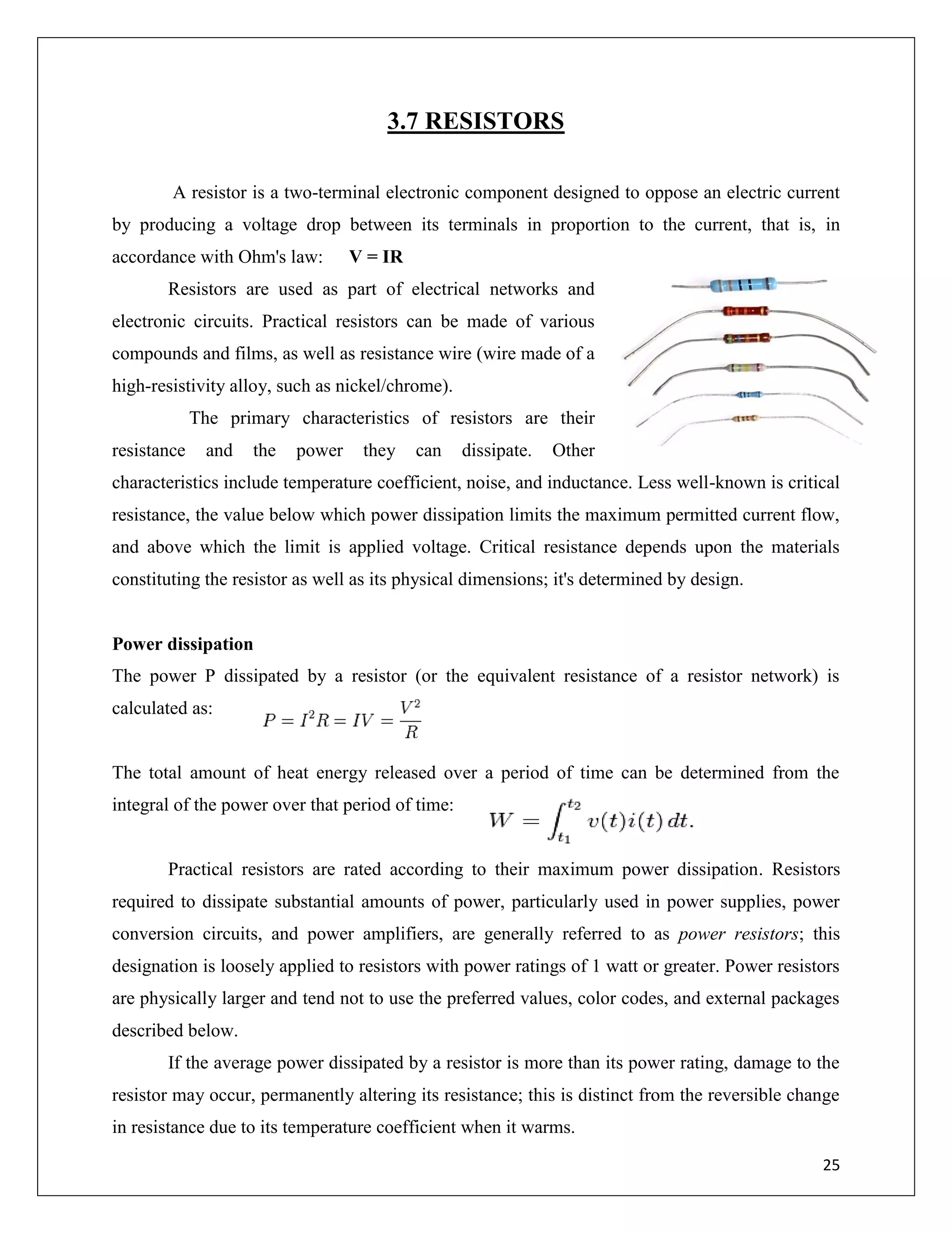 25
3.7 RESISTORS
A resistor is a two-terminal electronic component designed to oppose an electric current
by producing a voltage drop between its terminals in proportion to the current, that is, in
accordance with Ohm's law: V = IR
Resistors are used as part of electrical networks and
electronic circuits. Practical resistors can be made of various
compounds and films, as well as resistance wire (wire made of a
high-resistivity alloy, such as nickel/chrome).
The primary characteristics of resistors are their
resistance and the power they can dissipate. Other
characteristics include temperature coefficient, noise, and inductance. Less well-known is critical
resistance, the value below which power dissipation limits the maximum permitted current flow,
and above which the limit is applied voltage. Critical resistance depends upon the materials
constituting the resistor as well as its physical dimensions; it's determined by design.
Power dissipation
The power P dissipated by a resistor (or the equivalent resistance of a resistor network) is
calculated as:
The total amount of heat energy released over a period of time can be determined from the
integral of the power over that period of time:
Practical resistors are rated according to their maximum power dissipation. Resistors
required to dissipate substantial amounts of power, particularly used in power supplies, power
conversion circuits, and power amplifiers, are generally referred to as power resistors; this
designation is loosely applied to resistors with power ratings of 1 watt or greater. Power resistors
are physically larger and tend not to use the preferred values, color codes, and external packages
described below.
If the average power dissipated by a resistor is more than its power rating, damage to the
resistor may occur, permanently altering its resistance; this is distinct from the reversible change
in resistance due to its temperature coefficient when it warms.
 