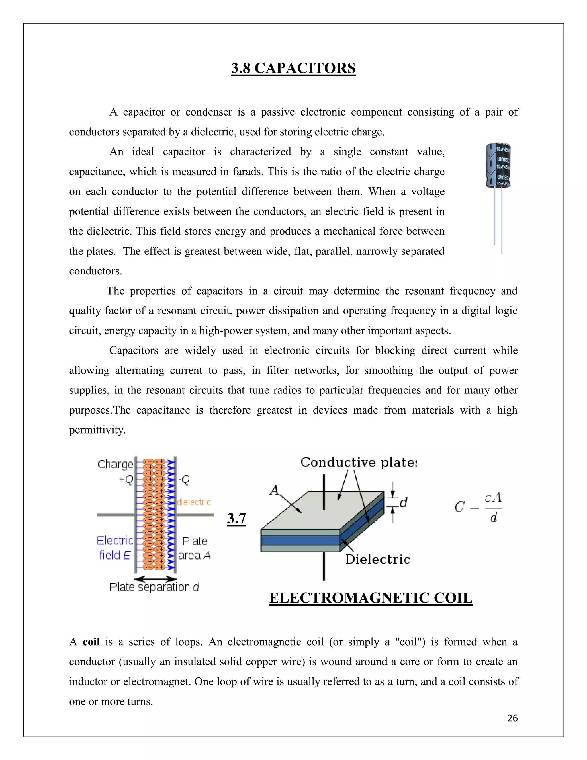 26
3.8 CAPACITORS
A capacitor or condenser is a passive electronic component consisting of a pair of
conductors separated by a dielectric, used for storing electric charge.
An ideal capacitor is characterized by a single constant value,
capacitance, which is measured in farads. This is the ratio of the electric charge
on each conductor to the potential difference between them. When a voltage
potential difference exists between the conductors, an electric field is present in
the dielectric. This field stores energy and produces a mechanical force between
the plates. The effect is greatest between wide, flat, parallel, narrowly separated
conductors.
The properties of capacitors in a circuit may determine the resonant frequency and
quality factor of a resonant circuit, power dissipation and operating frequency in a digital logic
circuit, energy capacity in a high-power system, and many other important aspects.
Capacitors are widely used in electronic circuits for blocking direct current while
allowing alternating current to pass, in filter networks, for smoothing the output of power
supplies, in the resonant circuits that tune radios to particular frequencies and for many other
purposes.The capacitance is therefore greatest in devices made from materials with a high
permittivity.
3.7
ELECTROMAGNETIC COIL
A coil is a series of loops. An electromagnetic coil (or simply a "coil") is formed when a
conductor (usually an insulated solid copper wire) is wound around a core or form to create an
inductor or electromagnet. One loop of wire is usually referred to as a turn, and a coil consists of
one or more turns.
 