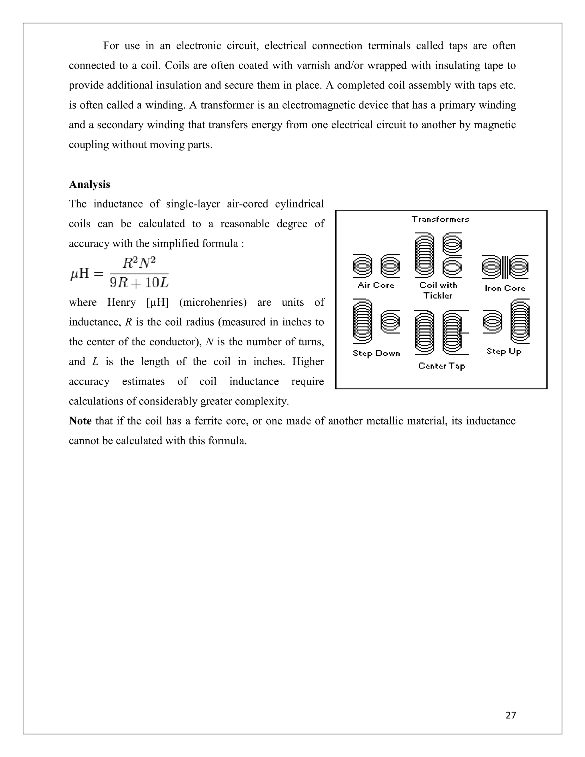 27
For use in an electronic circuit, electrical connection terminals called taps are often
connected to a coil. Coils are often coated with varnish and/or wrapped with insulating tape to
provide additional insulation and secure them in place. A completed coil assembly with taps etc.
is often called a winding. A transformer is an electromagnetic device that has a primary winding
and a secondary winding that transfers energy from one electrical circuit to another by magnetic
coupling without moving parts.
Analysis
The inductance of single-layer air-cored cylindrical
coils can be calculated to a reasonable degree of
accuracy with the simplified formula :
where Henry [µH] (microhenries) are units of
inductance, R is the coil radius (measured in inches to
the center of the conductor), N is the number of turns,
and L is the length of the coil in inches. Higher
accuracy estimates of coil inductance require
calculations of considerably greater complexity.
Note that if the coil has a ferrite core, or one made of another metallic material, its inductance
cannot be calculated with this formula.
 