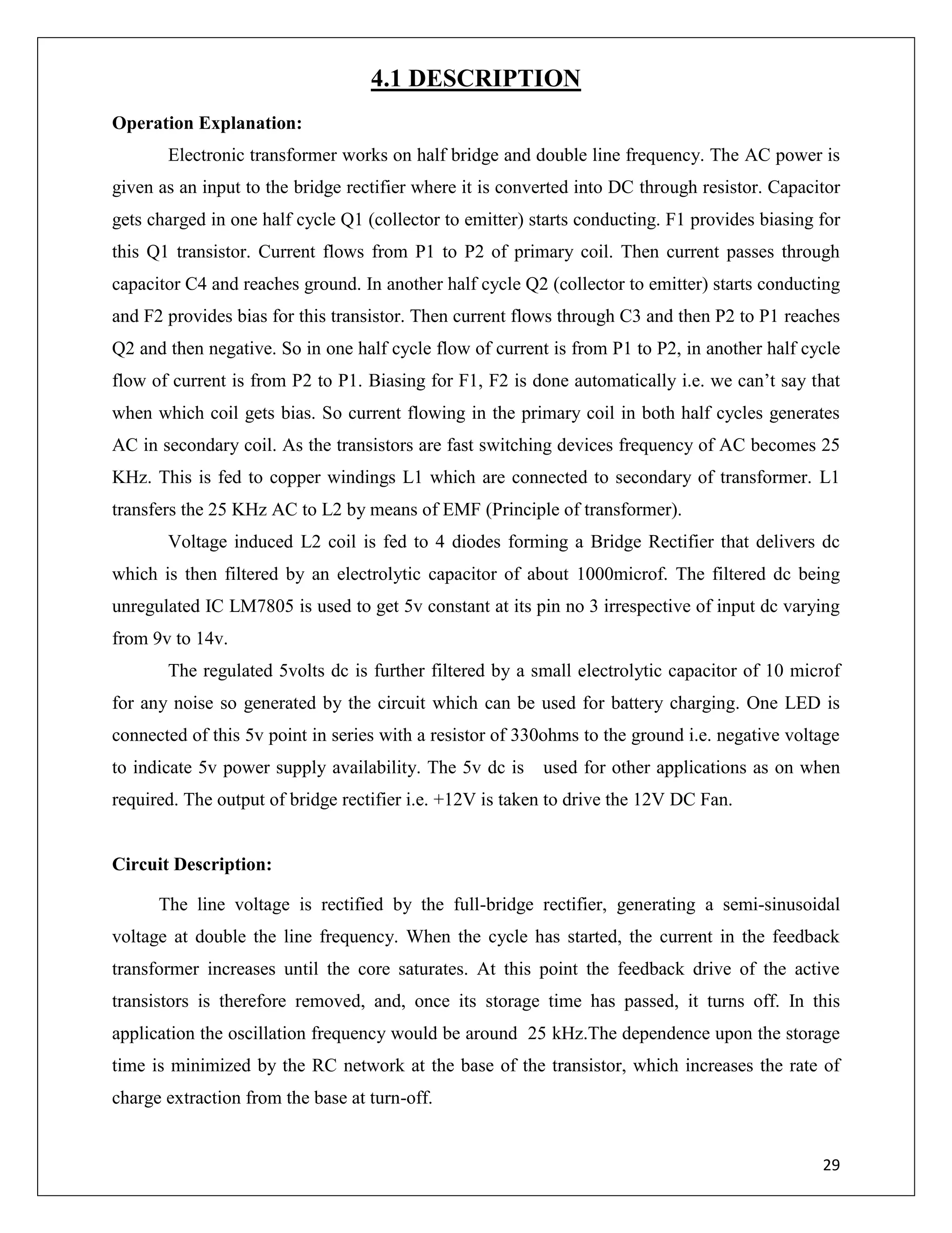29
4.1 DESCRIPTION
Operation Explanation:
Electronic transformer works on half bridge and double line frequency. The AC power is
given as an input to the bridge rectifier where it is converted into DC through resistor. Capacitor
gets charged in one half cycle Q1 (collector to emitter) starts conducting. F1 provides biasing for
this Q1 transistor. Current flows from P1 to P2 of primary coil. Then current passes through
capacitor C4 and reaches ground. In another half cycle Q2 (collector to emitter) starts conducting
and F2 provides bias for this transistor. Then current flows through C3 and then P2 to P1 reaches
Q2 and then negative. So in one half cycle flow of current is from P1 to P2, in another half cycle
flow of current is from P2 to P1. Biasing for F1, F2 is done automatically i.e. we can’t say that
when which coil gets bias. So current flowing in the primary coil in both half cycles generates
AC in secondary coil. As the transistors are fast switching devices frequency of AC becomes 25
KHz. This is fed to copper windings L1 which are connected to secondary of transformer. L1
transfers the 25 KHz AC to L2 by means of EMF (Principle of transformer).
Voltage induced L2 coil is fed to 4 diodes forming a Bridge Rectifier that delivers dc
which is then filtered by an electrolytic capacitor of about 1000microf. The filtered dc being
unregulated IC LM7805 is used to get 5v constant at its pin no 3 irrespective of input dc varying
from 9v to 14v.
The regulated 5volts dc is further filtered by a small electrolytic capacitor of 10 microf
for any noise so generated by the circuit which can be used for battery charging. One LED is
connected of this 5v point in series with a resistor of 330ohms to the ground i.e. negative voltage
to indicate 5v power supply availability. The 5v dc is used for other applications as on when
required. The output of bridge rectifier i.e. +12V is taken to drive the 12V DC Fan.
Circuit Description:
The line voltage is rectified by the full-bridge rectifier, generating a semi-sinusoidal
voltage at double the line frequency. When the cycle has started, the current in the feedback
transformer increases until the core saturates. At this point the feedback drive of the active
transistors is therefore removed, and, once its storage time has passed, it turns off. In this
application the oscillation frequency would be around 25 kHz.The dependence upon the storage
time is minimized by the RC network at the base of the transistor, which increases the rate of
charge extraction from the base at turn-off.
 