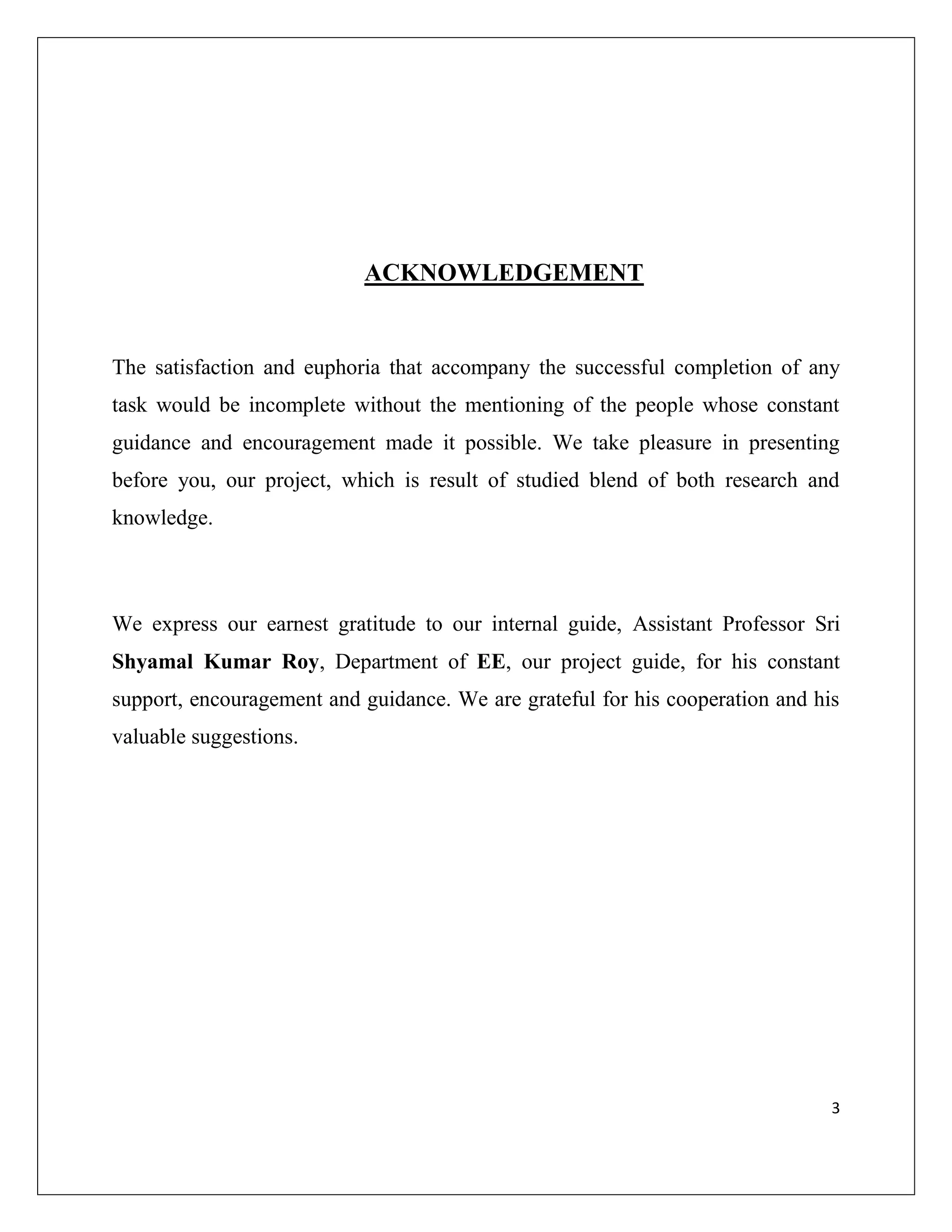 3
ACKNOWLEDGEMENT
The satisfaction and euphoria that accompany the successful completion of any
task would be incomplete without the mentioning of the people whose constant
guidance and encouragement made it possible. We take pleasure in presenting
before you, our project, which is result of studied blend of both research and
knowledge.
We express our earnest gratitude to our internal guide, Assistant Professor Sri
Shyamal Kumar Roy, Department of EE, our project guide, for his constant
support, encouragement and guidance. We are grateful for his cooperation and his
valuable suggestions.
 