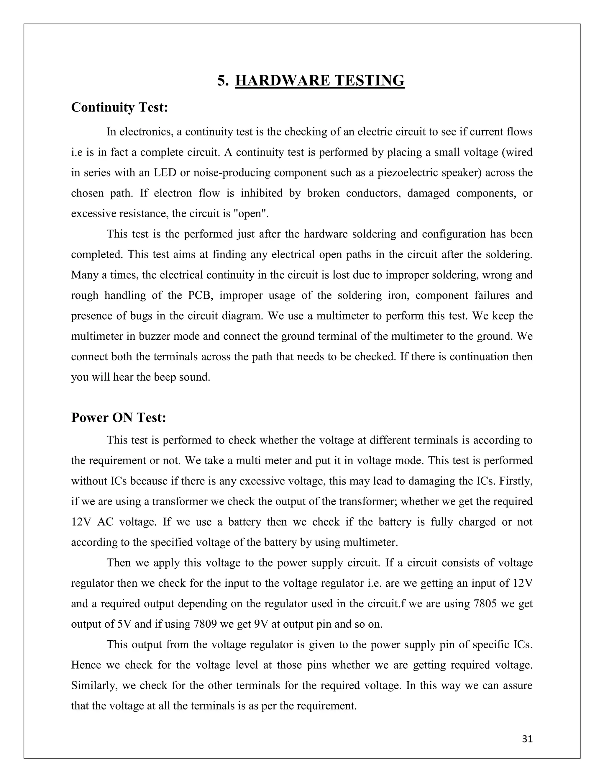 31
5. HARDWARE TESTING
Continuity Test:
In electronics, a continuity test is the checking of an electric circuit to see if current flows
i.e is in fact a complete circuit. A continuity test is performed by placing a small voltage (wired
in series with an LED or noise-producing component such as a piezoelectric speaker) across the
chosen path. If electron flow is inhibited by broken conductors, damaged components, or
excessive resistance, the circuit is "open".
This test is the performed just after the hardware soldering and configuration has been
completed. This test aims at finding any electrical open paths in the circuit after the soldering.
Many a times, the electrical continuity in the circuit is lost due to improper soldering, wrong and
rough handling of the PCB, improper usage of the soldering iron, component failures and
presence of bugs in the circuit diagram. We use a multimeter to perform this test. We keep the
multimeter in buzzer mode and connect the ground terminal of the multimeter to the ground. We
connect both the terminals across the path that needs to be checked. If there is continuation then
you will hear the beep sound.
Power ON Test:
This test is performed to check whether the voltage at different terminals is according to
the requirement or not. We take a multi meter and put it in voltage mode. This test is performed
without ICs because if there is any excessive voltage, this may lead to damaging the ICs. Firstly,
if we are using a transformer we check the output of the transformer; whether we get the required
12V AC voltage. If we use a battery then we check if the battery is fully charged or not
according to the specified voltage of the battery by using multimeter.
Then we apply this voltage to the power supply circuit. If a circuit consists of voltage
regulator then we check for the input to the voltage regulator i.e. are we getting an input of 12V
and a required output depending on the regulator used in the circuit.f we are using 7805 we get
output of 5V and if using 7809 we get 9V at output pin and so on.
This output from the voltage regulator is given to the power supply pin of specific ICs.
Hence we check for the voltage level at those pins whether we are getting required voltage.
Similarly, we check for the other terminals for the required voltage. In this way we can assure
that the voltage at all the terminals is as per the requirement.
 