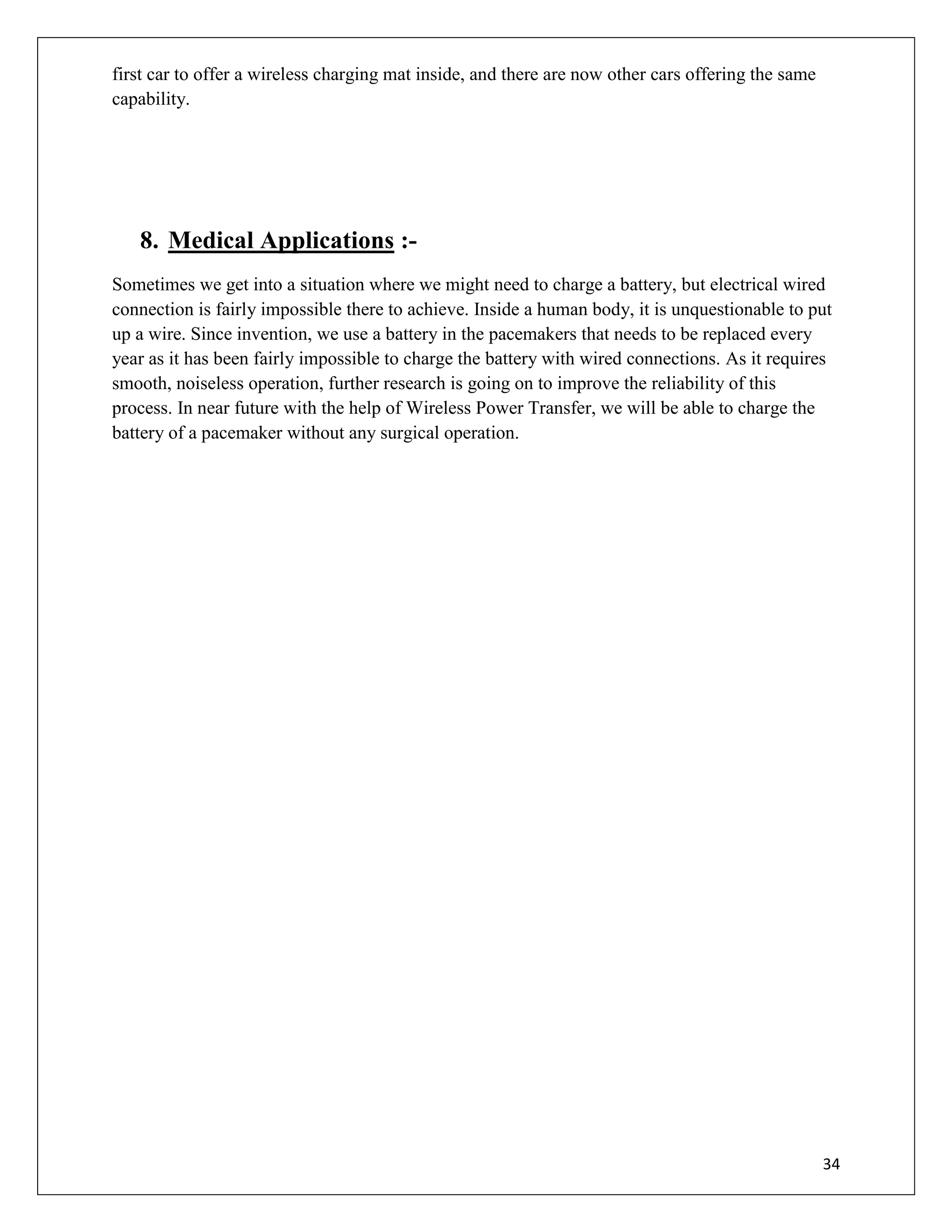 34
first car to offer a wireless charging mat inside, and there are now other cars offering the same
capability.
8. Medical Applications :-
Sometimes we get into a situation where we might need to charge a battery, but electrical wired
connection is fairly impossible there to achieve. Inside a human body, it is unquestionable to put
up a wire. Since invention, we use a battery in the pacemakers that needs to be replaced every
year as it has been fairly impossible to charge the battery with wired connections. As it requires
smooth, noiseless operation, further research is going on to improve the reliability of this
process. In near future with the help of Wireless Power Transfer, we will be able to charge the
battery of a pacemaker without any surgical operation.
 