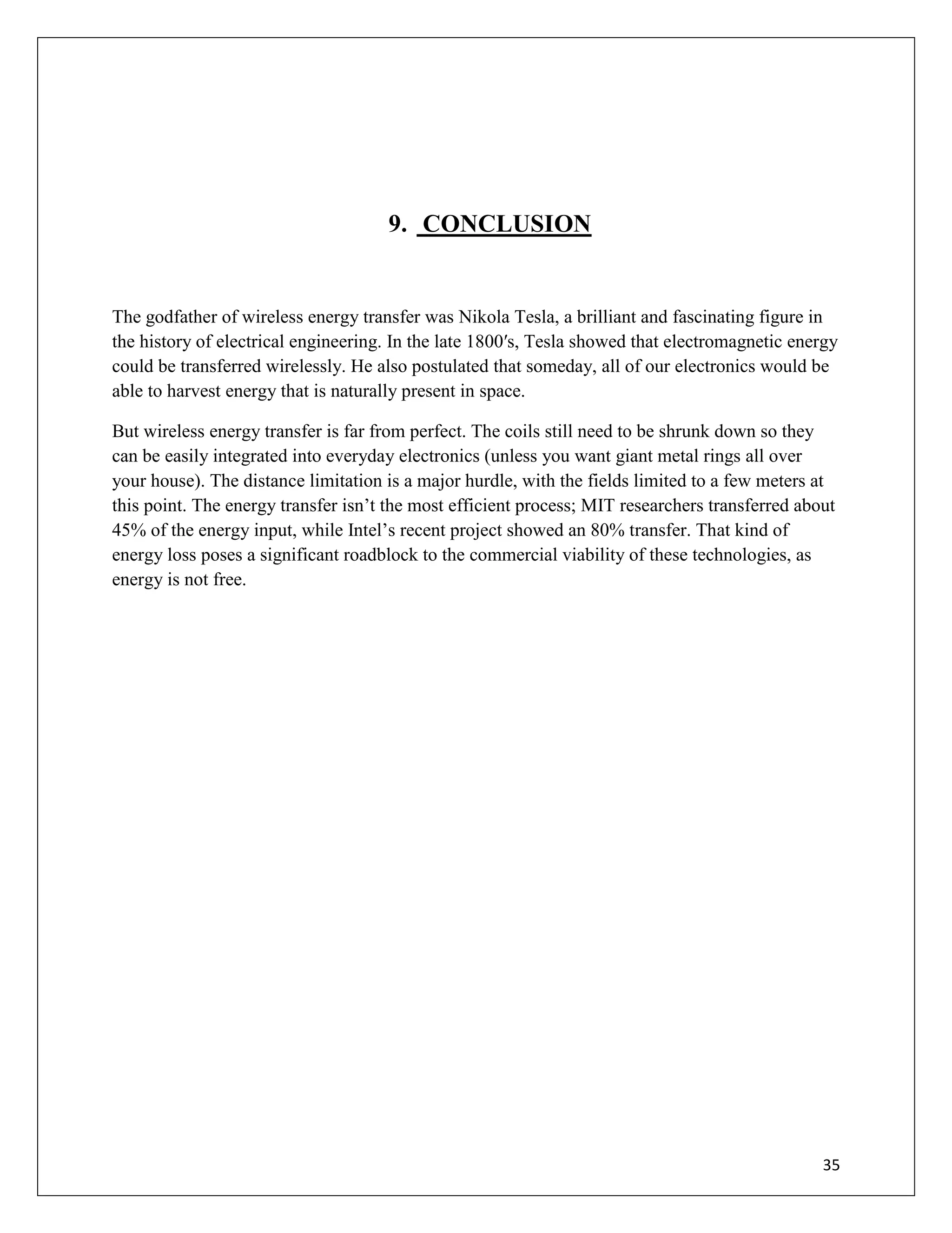 35
9. CONCLUSION
The godfather of wireless energy transfer was Nikola Tesla, a brilliant and fascinating figure in
the history of electrical engineering. In the late 1800′s, Tesla showed that electromagnetic energy
could be transferred wirelessly. He also postulated that someday, all of our electronics would be
able to harvest energy that is naturally present in space.
But wireless energy transfer is far from perfect. The coils still need to be shrunk down so they
can be easily integrated into everyday electronics (unless you want giant metal rings all over
your house). The distance limitation is a major hurdle, with the fields limited to a few meters at
this point. The energy transfer isn’t the most efficient process; MIT researchers transferred about
45% of the energy input, while Intel’s recent project showed an 80% transfer. That kind of
energy loss poses a significant roadblock to the commercial viability of these technologies, as
energy is not free.
 