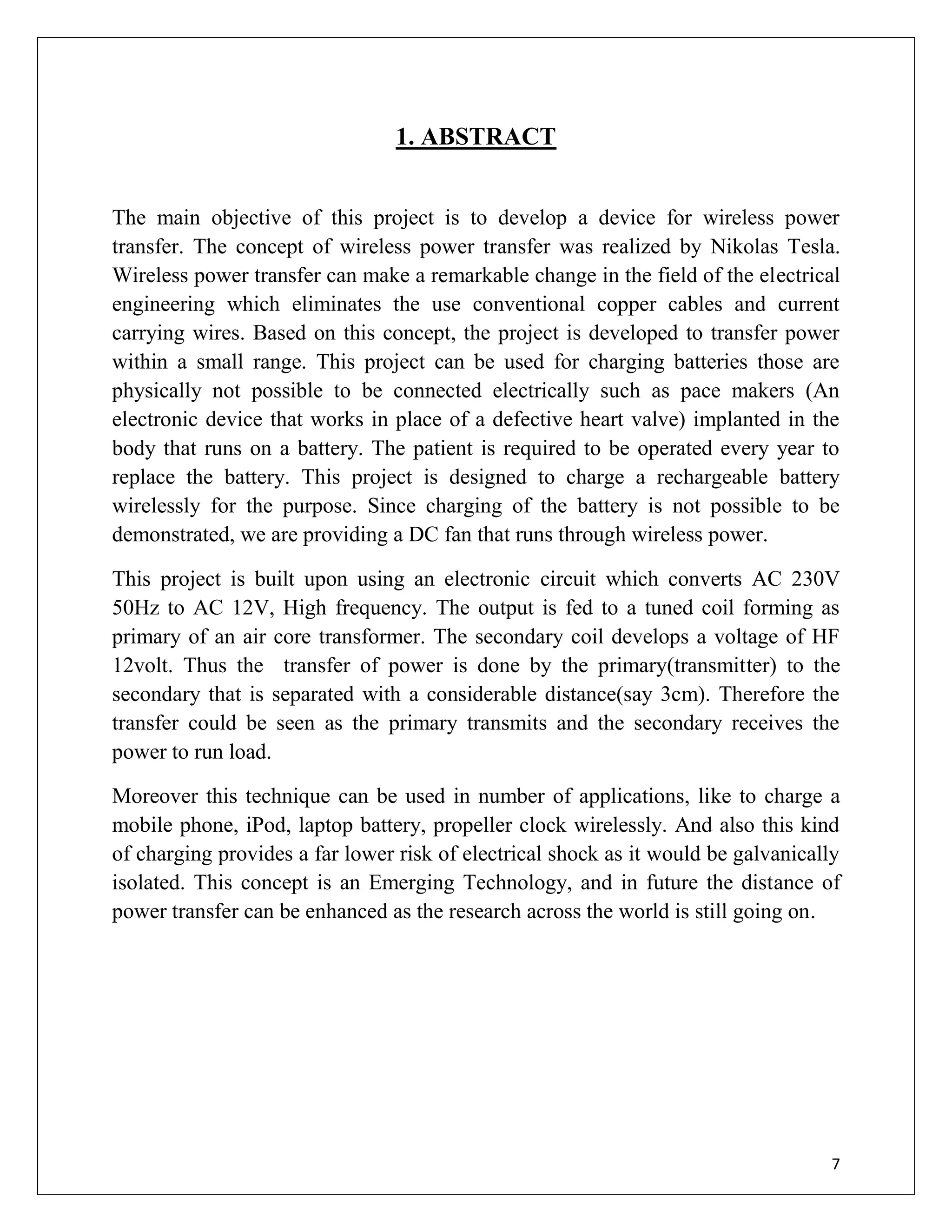 7
1. ABSTRACT
The main objective of this project is to develop a device for wireless power
transfer. The concept of wireless power transfer was realized by Nikolas Tesla.
Wireless power transfer can make a remarkable change in the field of the electrical
engineering which eliminates the use conventional copper cables and current
carrying wires. Based on this concept, the project is developed to transfer power
within a small range. This project can be used for charging batteries those are
physically not possible to be connected electrically such as pace makers (An
electronic device that works in place of a defective heart valve) implanted in the
body that runs on a battery. The patient is required to be operated every year to
replace the battery. This project is designed to charge a rechargeable battery
wirelessly for the purpose. Since charging of the battery is not possible to be
demonstrated, we are providing a DC fan that runs through wireless power.
This project is built upon using an electronic circuit which converts AC 230V
50Hz to AC 12V, High frequency. The output is fed to a tuned coil forming as
primary of an air core transformer. The secondary coil develops a voltage of HF
12volt. Thus the transfer of power is done by the primary(transmitter) to the
secondary that is separated with a considerable distance(say 3cm). Therefore the
transfer could be seen as the primary transmits and the secondary receives the
power to run load.
Moreover this technique can be used in number of applications, like to charge a
mobile phone, iPod, laptop battery, propeller clock wirelessly. And also this kind
of charging provides a far lower risk of electrical shock as it would be galvanically
isolated. This concept is an Emerging Technology, and in future the distance of
power transfer can be enhanced as the research across the world is still going on.
 