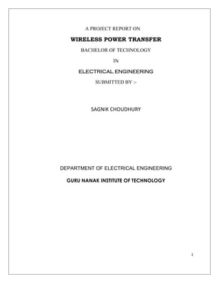 1
A PROJECT REPORT ON
WIRELESS POWER TRANSFER
BACHELOR OF TECHNOLOGY
IN
ELECTRICAL ENGINEERING
SUBMITTED BY :-
SAGNIK CHOUDHURY
DEPARTMENT OF ELECTRICAL ENGINEERING
GURU NANAK INSTITUTE OF TECHNOLOGY
 