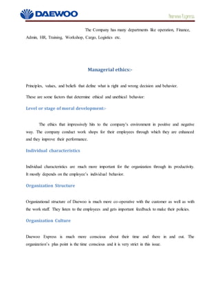 Daewoo Express
The Company has many departments like operation, Finance,
Admin, HR, Training, Workshop, Cargo, Logistics etc.
Managerial ethics:-
Principles, values, and beliefs that define what is right and wrong decision and behavior.
These are some factors that determine ethical and unethical behavior:
Level or stage of moral development:-
The ethics that impressively hits to the company’s environment in positive and negative
way. The company conduct work shops for their employees through which they are enhanced
and they improve their performance.
Individual characteristics
Individual characteristics are much more important for the organization through its productivity.
It mostly depends on the employee’s individual behavior.
Organization Structure
Organizational structure of Daewoo is much more co-operative with the customer as well as with
the work staff. They listen to the employees and gets important feedback to make their policies.
Organization Culture
Daewoo Express is much more conscious about their time and there in and out. The
organization’s plus point is the time conscious and it is very strict in this issue.
 