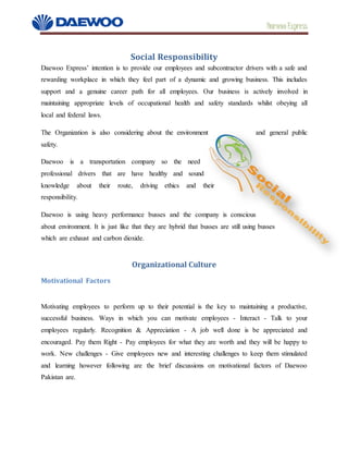 Daewoo Express
Social Responsibility
Daewoo Express’ intention is to provide our employees and subcontractor drivers with a safe and
rewarding workplace in which they feel part of a dynamic and growing business. This includes
support and a genuine career path for all employees. Our business is actively involved in
maintaining appropriate levels of occupational health and safety standards whilst obeying all
local and federal laws.
The Organization is also considering about the environment and general public
safety.
Daewoo is a transportation company so the need
professional drivers that are have healthy and sound
knowledge about their route, driving ethics and their
responsibility.
Daewoo is using heavy performance busses and the company is conscious
about environment. It is just like that they are hybrid that busses are still using busses
which are exhaust and carbon dioxide.
Organizational Culture
Motivational Factors
Motivating employees to perform up to their potential is the key to maintaining a productive,
successful business. Ways in which you can motivate employees - Interact - Talk to your
employees regularly. Recognition & Appreciation - A job well done is be appreciated and
encouraged. Pay them Right - Pay employees for what they are worth and they will be happy to
work. New challenges - Give employees new and interesting challenges to keep them stimulated
and learning however following are the brief discussions on motivational factors of Daewoo
Pakistan are.
 