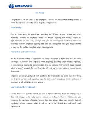Daewoo Express
HR Policy
The policies of HR are clear to the employees. Daewoo Pakistan conducts training session to
enrich the employee knowledge about the policy and procedure.
Job Security
Due to global slump in general and particularly in Pakistan Daewoo Pakistan also invited
downsizing therefore the employees always feel insecure regarding Job Security. Proper and
right information on time always courage employees and announcement of effective policies and
procedure motivates employee regarding their jobs and management must give proper attention
to grapevine for enabling to reduce further misconceptions.
Favoritism / Discrimination
As like it become culture of organization to change the norms by higher level and give undue
advantages to personal liking employee which frequently discourage other potential employees,
as one employee wearing the jeans in routine days and someone bestowed with higher increment
unless he doesn’t complete his own description of work and no steps taken on coming late and
absenteeism.
Employees always seek justice of work and hopes for better results and norms must be followed
by all levels and rules and regulations must be implemented meticulously for the satisfaction of
employees as job satisfaction is very necessary.
Learning and Development
Training tends to be done for current job, aims to improve efficiency. Keeps the employee up to
date with changes in the field, can be external or ‘in-house’. Daewoo Pakistan also give
awareness for importance of training, however they have already taken many steps for that and
introduced in-house trainings, which is still not up to the desired level and needs much
improvement.
 