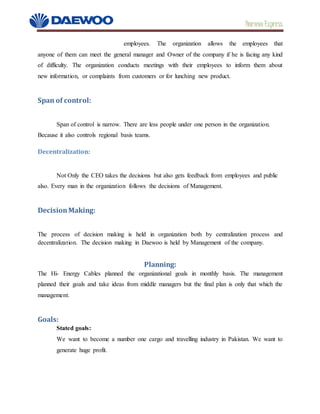 Daewoo Express
employees. The organization allows the employees that
anyone of them can meet the general manager and Owner of the company if he is facing any kind
of difficulty. The organization conducts meetings with their employees to inform them about
new information, or complaints from customers or for lunching new product.
Span of control:
Span of control is narrow. There are less people under one person in the organization.
Because it also controls regional basis teams.
Decentralization:
Not Only the CEO takes the decisions but also gets feedback from employees and public
also. Every man in the organization follows the decisions of Management.
DecisionMaking:
The process of decision making is held in organization both by centralization process and
decentralization. The decision making in Daewoo is held by Management of the company.
Planning:
The Hi- Energy Cables planned the organizational goals in monthly basis. The management
planned their goals and take ideas from middle managers but the final plan is only that which the
management.
Goals:
Stated goals:
We want to become a number one cargo and travelling industry in Pakistan. We want to
generate huge profit.
 