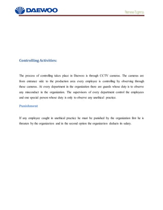 Daewoo Express
Controlling Activities:
The process of controlling takes place in Daewoo is through CCTV cameras. The cameras are
from entrance side to the production area every employee is controlling by observing through
these cameras. At every department in the organization there are guards whose duty is to observe
any misconduct in the organization. The supervisors of every department control the employees
and one special person whose duty is only to observe any unethical practice.
Punishment
If any employee caught in unethical practice he must be punished by the organization first he is
threaten by the organization and in the second option the organization deducts its salary.
 