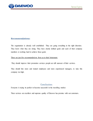Daewoo Express
Recommendations:
The organization is already well established. They are going everything in the right direction.
They know what they are doing. They have clearly defined goals and each of their company
members is working hard to achieve those goals. 
There are just few recommendations from us to their betterment:
They should improve their promotion services people are still unaware of their services.
They should hire more and trained employees and more experienced managers, to take this
company too high.
Conclusion:
Everyone is trying its perfect to become successful in the travelling market.
There services are excellent and supreme quality of Daewoo has promise with our customers.
 
