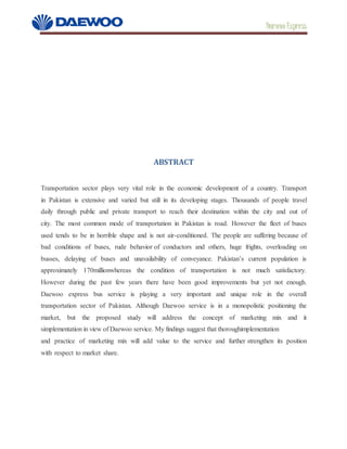 Daewoo Express
ABSTRACT
Transportation sector plays very vital role in the economic development of a country. Transport
in Pakistan is extensive and varied but still in its developing stages. Thousands of people travel
daily through public and private transport to reach their destination within the city and out of
city. The most common mode of transportation in Pakistan is road. However the fleet of buses
used tends to be in horrible shape and is not air-conditioned. The people are suffering because of
bad conditions of buses, rude behavior of conductors and others, huge frights, overloading on
busses, delaying of buses and unavailability of conveyance. Pakistan’s current population is
approximately 170millionwhereas the condition of transportation is not much satisfactory.
However during the past few years there have been good improvements but yet not enough.
Daewoo express bus service is playing a very important and unique role in the overall
transportation sector of Pakistan. Although Daewoo service is in a monopolistic positioning the
market, but the proposed study will address the concept of marketing mix and it
simplementation in view of Daewoo service. My findings suggest that thoroughimplementation
and practice of marketing mix will add value to the service and further strengthen its position
with respect to market share.
 