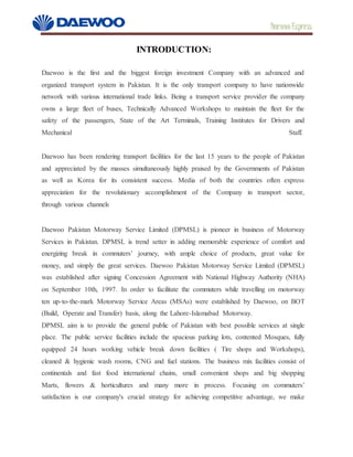 Daewoo Express
INTRODUCTION:
Daewoo is the first and the biggest foreign investment Company with an advanced and
organized transport system in Pakistan. It is the only transport company to have nationwide
network with various international trade links. Being a transport service provider the company
owns a large fleet of buses, Technically Advanced Workshops to maintain the fleet for the
safety of the passengers, State of the Art Terminals, Training Institutes for Drivers and
Mechanical Staff.
Daewoo has been rendering transport facilities for the last 15 years to the people of Pakistan
and appreciated by the masses simultaneously highly praised by the Governments of Pakistan
as well as Korea for its consistent success. Media of both the countries often express
appreciation for the revolutionary accomplishment of the Company in transport sector,
through various channels
Daewoo Pakistan Motorway Service Limited (DPMSL) is pioneer in business of Motorway
Services in Pakistan. DPMSL is trend setter in adding memorable experience of comfort and
energizing break in commuters’ journey, with ample choice of products, great value for
money, and simply the great services. Daewoo Pakistan Motorway Service Limited (DPMSL)
was established after signing Concession Agreement with National Highway Authority (NHA)
on September 10th, 1997. In order to facilitate the commuters while travelling on motorway
ten up-to-the-mark Motorway Service Areas (MSAs) were established by Daewoo, on BOT
(Build, Operate and Transfer) basis, along the Lahore-Islamabad Motorway.
DPMSL aim is to provide the general public of Pakistan with best possible services at single
place. The public service facilities include the spacious parking lots, contented Mosques, fully
equipped 24 hours working vehicle break down facilities ( Tire shops and Workshops),
cleaned & hygienic wash rooms, CNG and fuel stations. The business mix facilities consist of
continentals and fast food international chains, small convenient shops and big shopping
Marts, flowers & horticultures and many more in process. Focusing on commuters’
satisfaction is our company's crucial strategy for achieving competitive advantage, we make
 