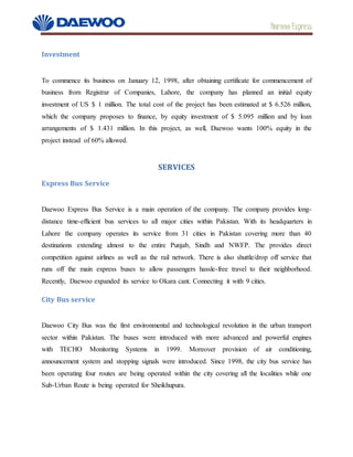 Daewoo Express
Investment
To commence its business on January 12, 1998, after obtaining certificate for commencement of
business from Registrar of Companies, Lahore, the company has planned an initial equity
investment of US $ 1 million. The total cost of the project has been estimated at $ 6.526 million,
which the company proposes to finance, by equity investment of $ 5.095 million and by loan
arrangements of $ 1.431 million. In this project, as well, Daewoo wants 100% equity in the
project instead of 60% allowed.
SERVICES
Express Bus Service
Daewoo Express Bus Service is a main operation of the company. The company provides long-
distance time-efficient bus services to all major cities within Pakistan. With its headquarters in
Lahore the company operates its service from 31 cities in Pakistan covering more than 40
destinations extending almost to the entire Punjab, Sindh and NWFP. The provides direct
competition against airlines as well as the rail network. There is also shuttle/drop off service that
runs off the main express buses to allow passengers hassle-free travel to their neighborhood.
Recently, Daewoo expanded its service to Okara cant. Connecting it with 9 cities.
City Bus service
Daewoo City Bus was the first environmental and technological revolution in the urban transport
sector within Pakistan. The buses were introduced with more advanced and powerful engines
with TECHO Monitoring Systems in 1999. Moreover provision of air conditioning,
announcement system and stopping signals were introduced. Since 1998, the city bus service has
been operating four routes are being operated within the city covering all the localities while one
Sub-Urban Route is being operated for Sheikhupura.
 