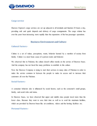 Daewoo Express
Cargo service
Daewoo Express's cargo services are set up adjacent to all terminals and function 24 hours a day,
providing safe and quick dispatch and delivery of cargo consignments. The cargo volume has
over the years been increasing more rapidly than the expansions of the bus passenger operations.
Business Environment and Culture
Cultural Factors:-
Culture is a set of values, perceptions, wants, behavior learned by a member of society from
family. Culture is a most basic cause of a person wants and behavior.
We observed that in Pakistan, the culture doesn't affect mostly on the service of Daewoo buses.
And the company has not faced the many problems to establish in this culture.
Now the Daewoo Company is trying to start their services in many cities of Pakistan in order to
make the service common in between the people to make its access and to increase their
customers all over the Pakistan.
Social Factors:-
A consumer behavior also is influenced by social factors, such as the consumer's small groups,
family, and social roles and status.
In Daewoo buses, we have observed that upper and middle class people travel more than the
lower class. Because they want to save their time as well as to avail the maximum facilities,
which are provided by Daewoo buses like air conditions, videos and the hosting facilities etc.
Personal Factors:-
 