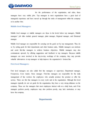 Daewoo Express
for the performance of the organization, and often, these
managers have very visible jobs. Top managers in most organizations have a great deal of
managerial experience and have moved up through the ranks of management within the company
or in another firm.
Middle level Managers:
Middle level manager or middle managers are those in the levels below top managers. Middle
managers’ job titles include general manager, plant manager, Regional manager, and Divisional
manager.
Middle level manager are responsible for carrying out the goals set by top management. They do
so by setting goals for their departments and other business units,. Middle managers can motivate
and assist first-line managers to achieve business objectives. Middle managers may also
communicate upward, by offering suggestions and feedback to top managers. Because middle
managers are more involved in the day-to-day workings of the company, they may provide
valuable information to top managers to help improve the organization’s bottom line.
First level Managers:
First level managers are also called first line managers or supervisor, Department manager,
Foreperson, Crew leader, Store manager. First-line managers are responsible for the daily
management of line workers the employees who actually produce the product or offer the
service. There are first line managers in every work unit in the organization. Although first level
managers typically do not set goals for the organization, they have a very strong influence on the
company. These are the managers that most employees interact with on a daily basis, and if the
managers perform poorly, employees may also perform poorly, may lack motivation, or may
leave the company.
Departments
 