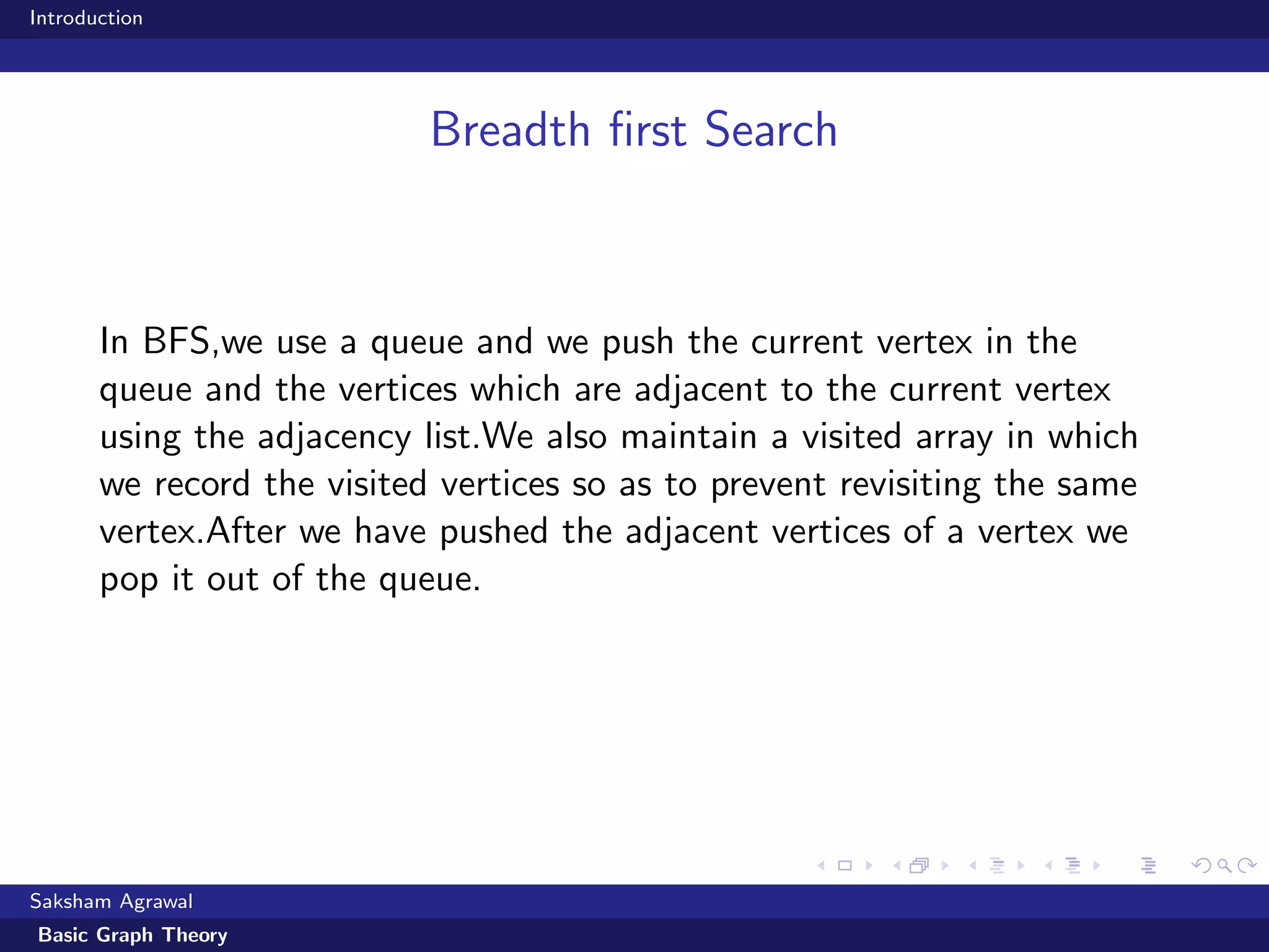 Introduction
Breadth ﬁrst Search
In BFS,we use a queue and we push the current vertex in the
queue and the vertices which are adjacent to the current vertex
using the adjacency list.We also maintain a visited array in which
we record the visited vertices so as to prevent revisiting the same
vertex.After we have pushed the adjacent vertices of a vertex we
pop it out of the queue.
Saksham Agrawal
Basic Graph Theory
 