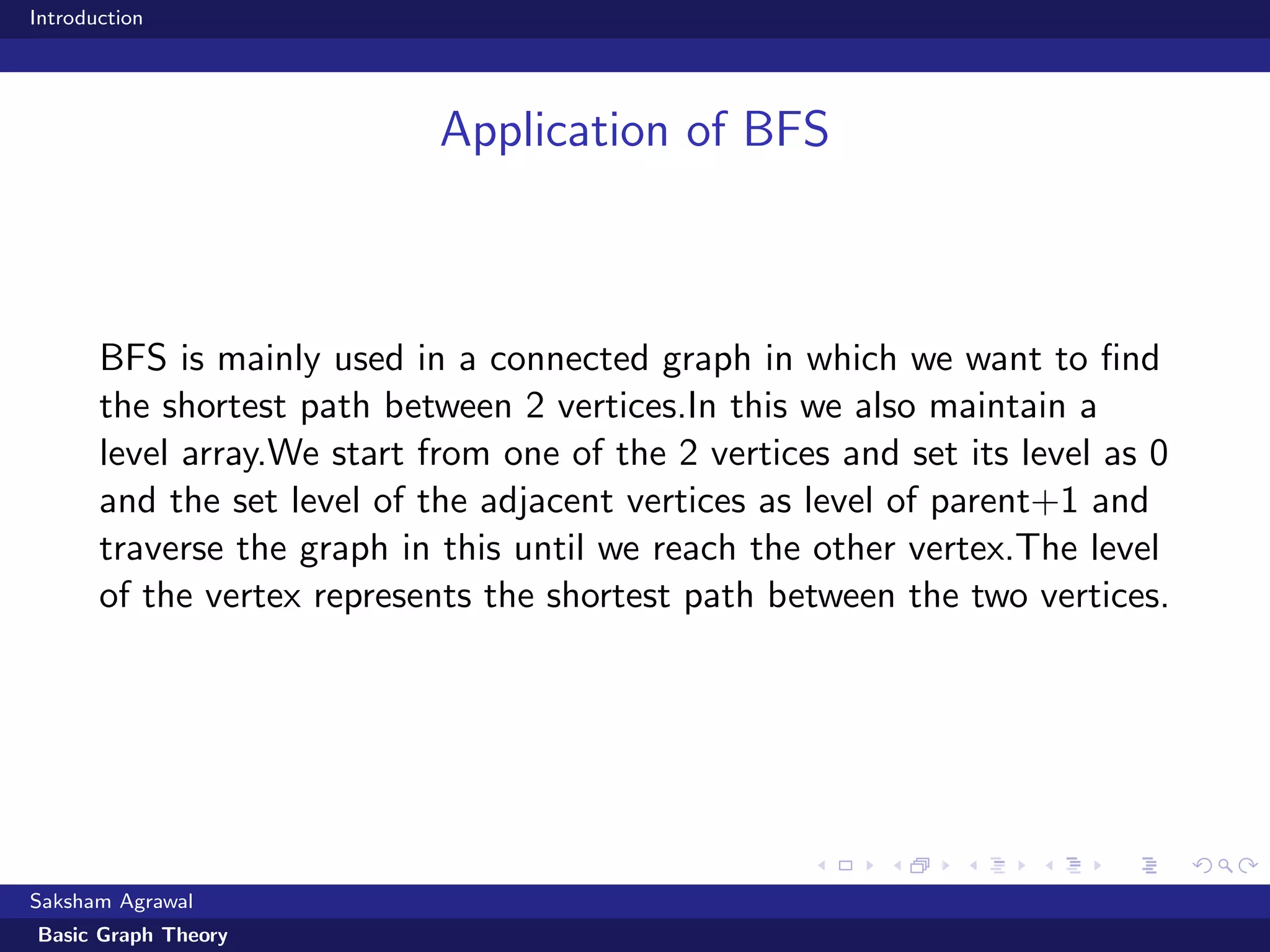 Introduction
Application of BFS
BFS is mainly used in a connected graph in which we want to ﬁnd
the shortest path between 2 vertices.In this we also maintain a
level array.We start from one of the 2 vertices and set its level as 0
and the set level of the adjacent vertices as level of parent+1 and
traverse the graph in this until we reach the other vertex.The level
of the vertex represents the shortest path between the two vertices.
Saksham Agrawal
Basic Graph Theory
 