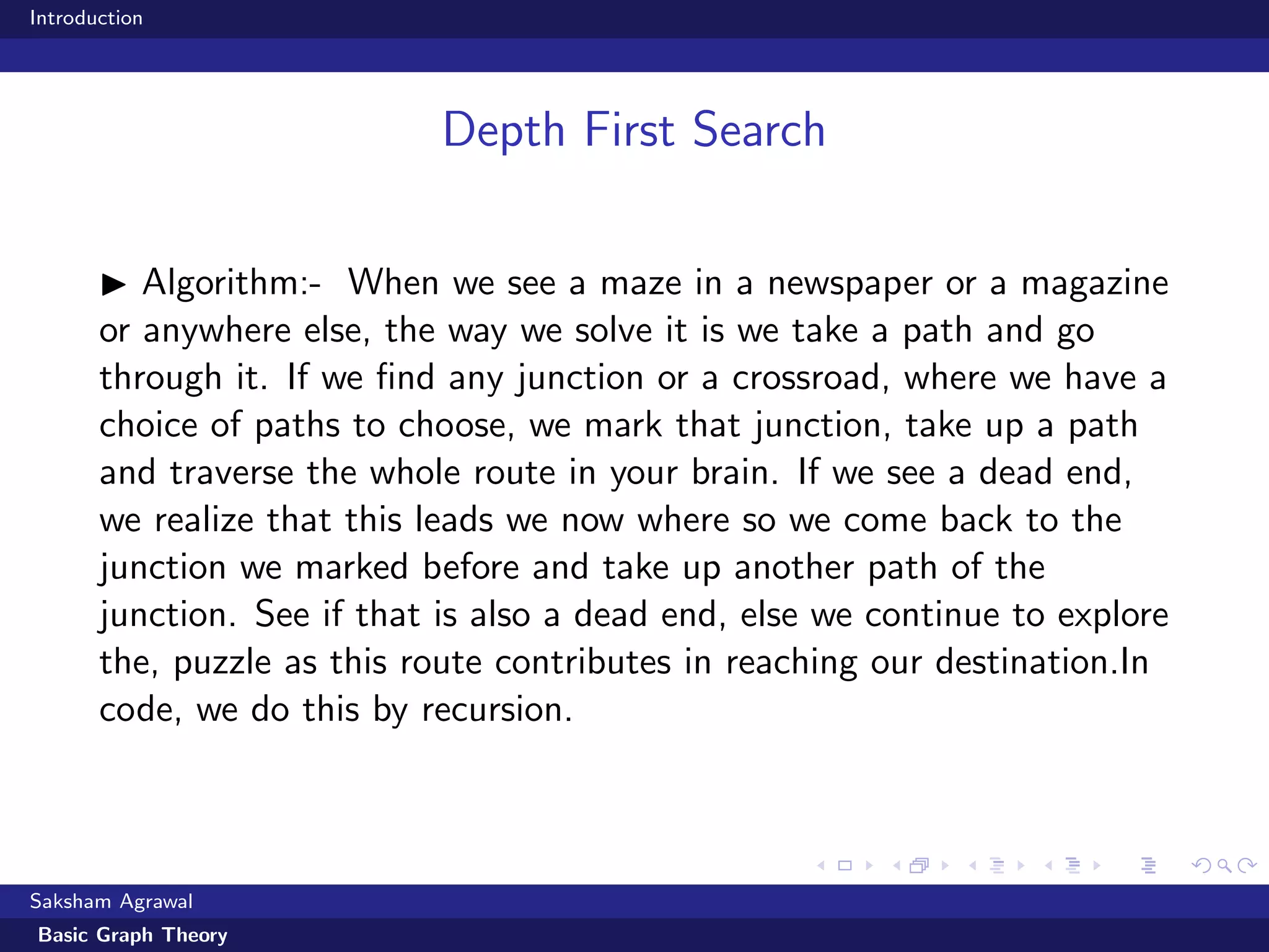 Introduction
Depth First Search
Algorithm:- When we see a maze in a newspaper or a magazine
or anywhere else, the way we solve it is we take a path and go
through it. If we ﬁnd any junction or a crossroad, where we have a
choice of paths to choose, we mark that junction, take up a path
and traverse the whole route in your brain. If we see a dead end,
we realize that this leads we now where so we come back to the
junction we marked before and take up another path of the
junction. See if that is also a dead end, else we continue to explore
the, puzzle as this route contributes in reaching our destination.In
code, we do this by recursion.
Saksham Agrawal
Basic Graph Theory
 