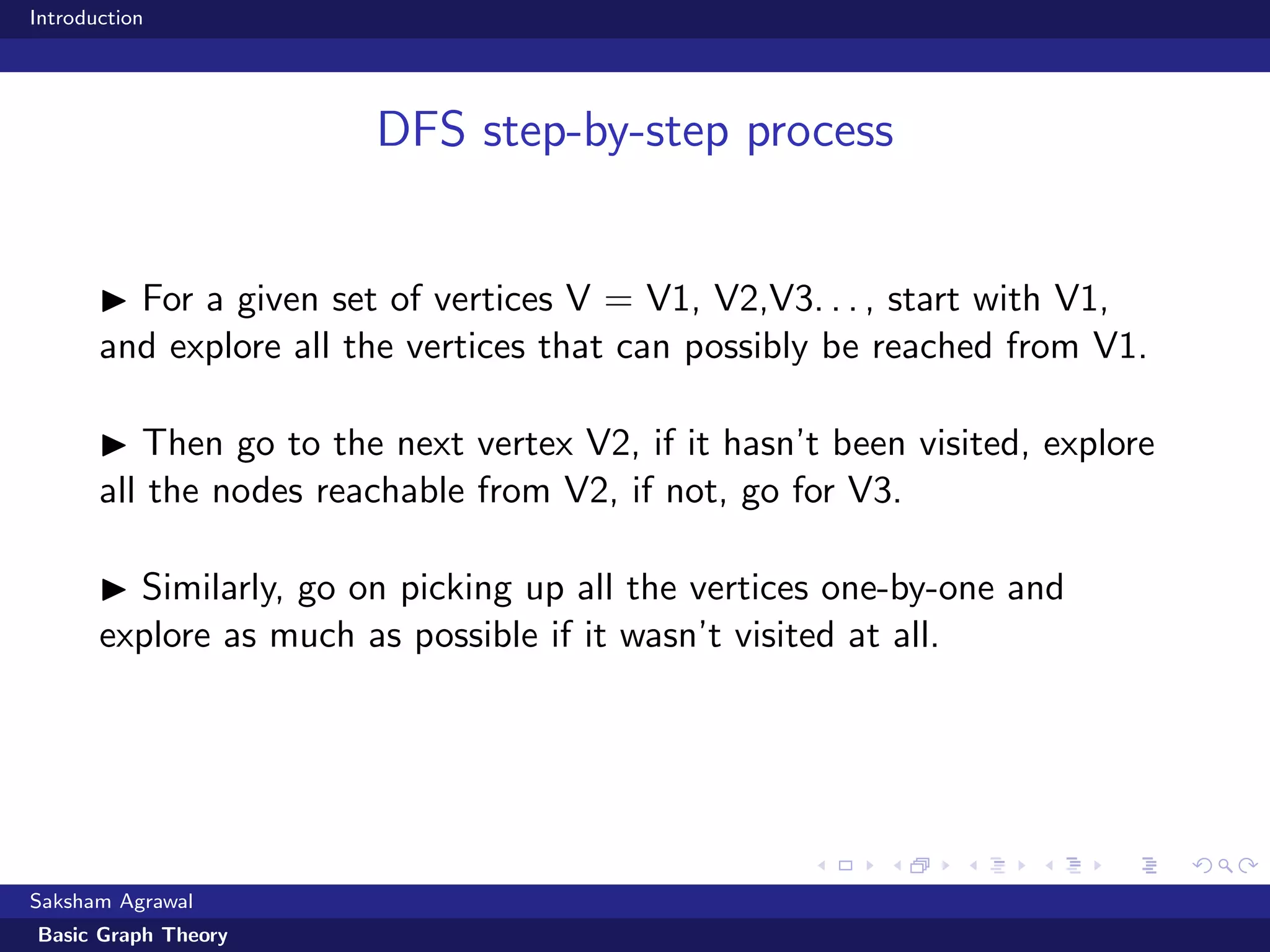 Introduction
DFS step-by-step process
For a given set of vertices V = V1, V2,V3. . . , start with V1,
and explore all the vertices that can possibly be reached from V1.
Then go to the next vertex V2, if it hasn’t been visited, explore
all the nodes reachable from V2, if not, go for V3.
Similarly, go on picking up all the vertices one-by-one and
explore as much as possible if it wasn’t visited at all.
Saksham Agrawal
Basic Graph Theory
 