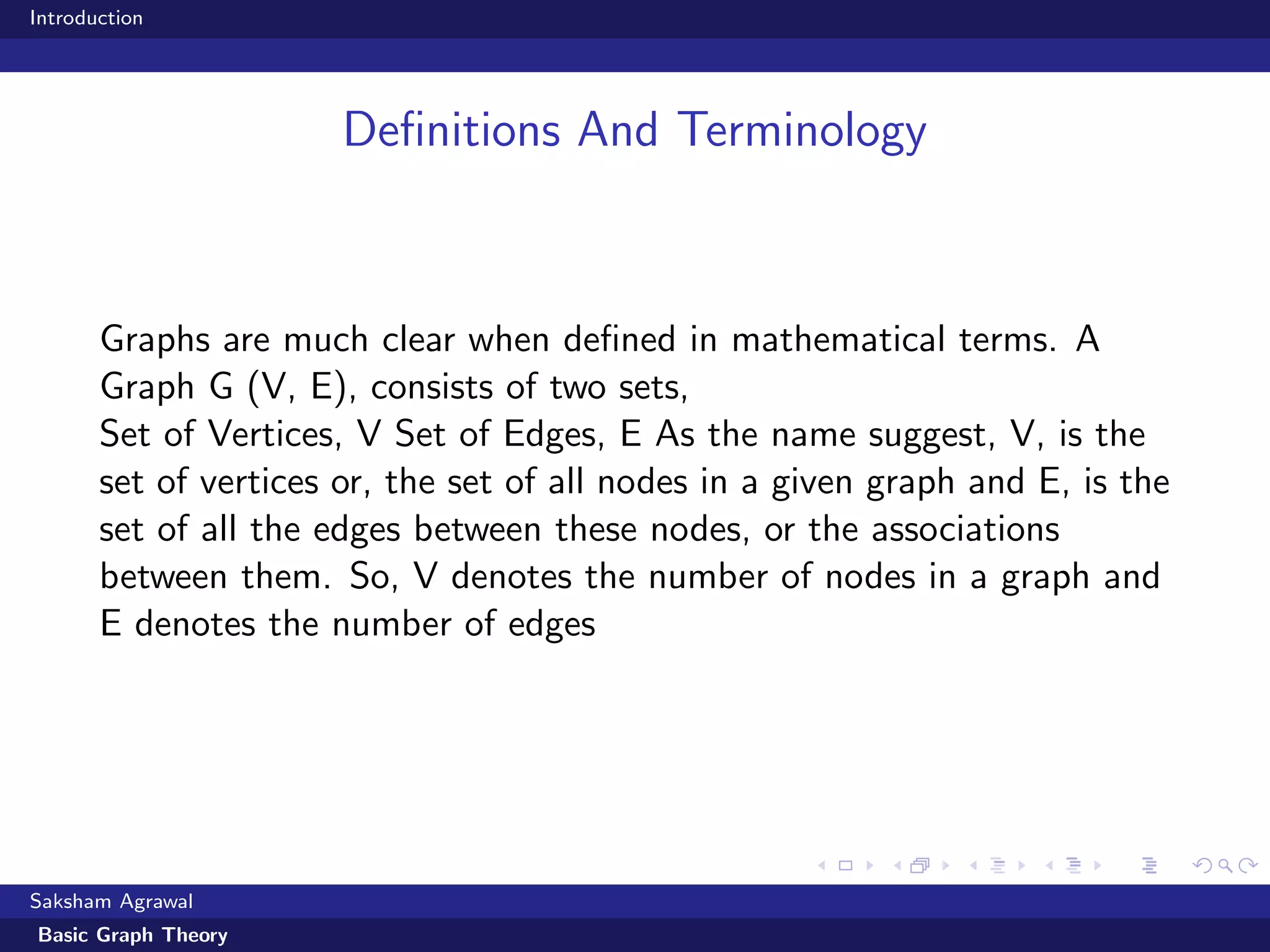 Introduction
Deﬁnitions And Terminology
Graphs are much clear when deﬁned in mathematical terms. A
Graph G (V, E), consists of two sets,
Set of Vertices, V Set of Edges, E As the name suggest, V, is the
set of vertices or, the set of all nodes in a given graph and E, is the
set of all the edges between these nodes, or the associations
between them. So, V denotes the number of nodes in a graph and
E denotes the number of edges
Saksham Agrawal
Basic Graph Theory
 