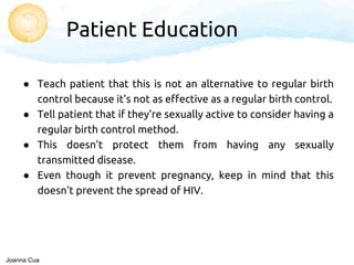 ● Teach patient that this is not an alternative to regular birth
control because it's not as effective as a regular birth control.
● Tell patient that if they're sexually active to consider having a
regular birth control method.
● This doesn't protect them from having any sexually
transmitted disease.
● Even though it prevent pregnancy, keep in mind that this
doesn't prevent the spread of HIV.
Patient Education
Joanna Cua
 