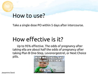 How to use?
Take a single dose PO within 5 days after intercourse.
How effective is it?
Up to 95% effective. The odds of pregnancy after
taking ella are about half the odds of pregnancy after
taking Plan B One-Step, Levonorgestrel, or Next Choice
pills.
Jessamine David
 