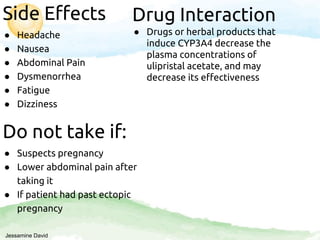 Side Effects
● Headache
● Nausea
● Abdominal Pain
● Dysmenorrhea
● Fatigue
● Dizziness
Do not take if:
● Suspects pregnancy
● Lower abdominal pain after
taking it
● If patient had past ectopic
pregnancy
Drug Interaction
● Drugs or herbal products that
induce CYP3A4 decrease the
plasma concentrations of
ulipristal acetate, and may
decrease its effectiveness
Jessamine David
 