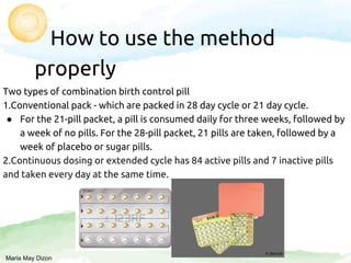 How to use the method
properly
Two types of combination birth control pill
1.Conventional pack - which are packed in 28 day cycle or 21 day cycle.
● For the 21-pill packet, a pill is consumed daily for three weeks, followed by
a week of no pills. For the 28-pill packet, 21 pills are taken, followed by a
week of placebo or sugar pills.
2.Continuous dosing or extended cycle has 84 active pills and 7 inactive pills
and taken every day at the same time.
Maria May Dizon
 