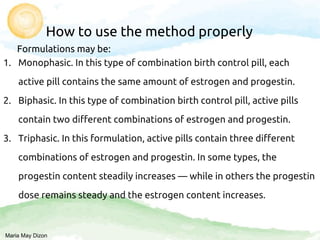 How to use the method properly
Formulations may be:
1. Monophasic. In this type of combination birth control pill, each
active pill contains the same amount of estrogen and progestin.
2. Biphasic. In this type of combination birth control pill, active pills
contain two different combinations of estrogen and progestin.
3. Triphasic. In this formulation, active pills contain three different
combinations of estrogen and progestin. In some types, the
progestin content steadily increases — while in others the progestin
dose remains steady and the estrogen content increases.
Maria May Dizon
 