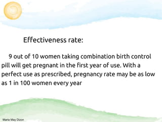 Effectiveness rate:
9 out of 10 women taking combination birth control
pill will get pregnant in the first year of use. With a
perfect use as prescribed, pregnancy rate may be as low
as 1 in 100 women every year
Maria May Dizon
 