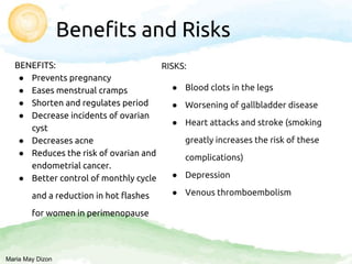 Benefits and Risks
BENEFITS:
● Prevents pregnancy
● Eases menstrual cramps
● Shorten and regulates period
● Decrease incidents of ovarian
cyst
● Decreases acne
● Reduces the risk of ovarian and
endometrial cancer.
● Better control of monthly cycle
and a reduction in hot flashes
for women in perimenopause
RISKS:
● Blood clots in the legs
● Worsening of gallbladder disease
● Heart attacks and stroke (smoking
greatly increases the risk of these
complications)
● Depression
● Venous thromboembolism
Maria May Dizon
 