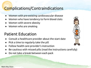 Complications/Contraindications
● Women with pre-existing cardiovascular disease
● Women who have tendency to form blood clots
● Women with severe obesity
● Women who are smoking
Patient Education
● Consult a healthcare provider about the start date
● Pick a time to regularly take the pill
● Follow health care provider’s instruction
● Be cautious with missed pills (read the instructions carefully)
● Do not take a break between each pack
Maria May Dizon
 