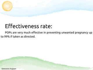 Effectiveness rate:
POPs are very much effective in preventing unwanted pregnancy up
to 99% if taken as directed.
Genevieve Angayen
 