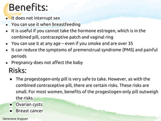 Benefits:
● It does not interrupt sex
● You can use it when breastfeeding
● It is useful if you cannot take the hormone estrogen, which is in the
combined pill, contraceptive patch and vaginal ring
● You can use it at any age – even if you smoke and are over 35
● It can reduce the symptoms of premenstrual syndrome (PMS) and painful
periods
● Pregnancy does not affect the baby
Risks:
● The progestogen-only pill is very safe to take. However, as with the
combined contraceptive pill, there are certain risks. These risks are
small. For most women, benefits of the progestogen-only pill outweigh
the risks.
● Ovarian cysts
● Breast cancer
Genevieve Angayen
 