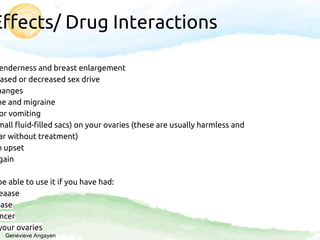 Effects/ Drug Interactions
enderness and breast enlargement
ased or decreased sex drive
hanges
he and migraine
or vomiting
mall fluid-filled sacs) on your ovaries (these are usually harmless and
ar without treatment)
h upset
gain
be able to use it if you have had:
eaase
ease
ncer
your ovaries
Genevieve Angayen
 