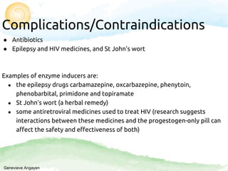 Complications/Contraindications
● Antibiotics
● Epilepsy and HIV medicines, and St John’s wort
Examples of enzyme inducers are:
● the epilepsy drugs carbamazepine, oxcarbazepine, phenytoin,
phenobarbital, primidone and topiramate
● St John’s wort (a herbal remedy)
● some antiretroviral medicines used to treat HIV (research suggests
interactions between these medicines and the progestogen-only pill can
affect the safety and effectiveness of both)
Genevieve Angayen
 