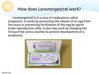 How does Levonorgestrel work?
Levonorgestrel is in a class of medications called
progestins. It works by preventing the release of an egg from
the ovary or preventing fertilization of the egg by sperm
(male reproductive cells). It also may work by changing the
lining of the uterus (womb) to prevent development of a
pregnancy.
Joanna Cua
 