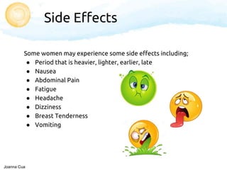 Side Effects
Some women may experience some side effects including;
● Period that is heavier, lighter, earlier, late
● Nausea
● Abdominal Pain
● Fatigue
● Headache
● Dizziness
● Breast Tenderness
● Vomiting
Joanna Cua
 