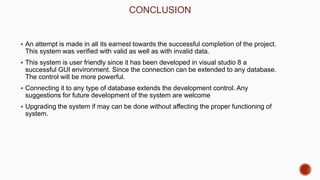 CONCLUSION
 An attempt is made in all its earnest towards the successful completion of the project.
This system was verified with valid as well as with invalid data.
 This system is user friendly since it has been developed in visual studio 8 a
successful GUI environment. Since the connection can be extended to any database.
The control will be more powerful.
 Connecting it to any type of database extends the development control. Any
suggestions for future development of the system are welcome
 Upgrading the system if may can be done without affecting the proper functioning of
system.
 