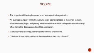 SCOPE
 The project could be implemented in an average sized organization.
 An average company will not be very keen on spending loads of money on ledgers.
Whereas these project will greatly reduce the costs which is using common and cheap
office items like database and desktop application.
 And also there is no requirement to store books or accounts.
 The data is directly stored in the database in the hard disk of the PC.
 