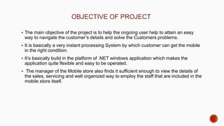 OBJECTIVE OF PROJECT
 The main objective of the project is to help the ongoing user help to attain an easy
way to navigate the customer’s details and solve the Customers problems.
 It is basically a very instant processing System by which customer can get the mobile
in the right condition.
 It’s basically build in the platform of .NET windows application which makes the
application quite flexible and easy to be operated.
 The manager of the Mobile store also finds it sufficient enough to view the details of
the sales, servicing and well organized way to employ the staff that are included in the
mobile store itself.
 