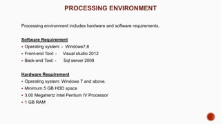 PROCESSING ENVIRONMENT
Processing environment includes hardware and software requirements.
Software Requirement
 Operating system: - Windows7,8
 Front-end Tool: - Visual studio 2012
 Back-end Tool: - Sql server 2008
Hardware Requirement
 Operating system: Windows 7 and above.
 Minimum 5 GB HDD space
 3.00 Megahertz Intel Pentium IV Processor
 1 GB RAM
 